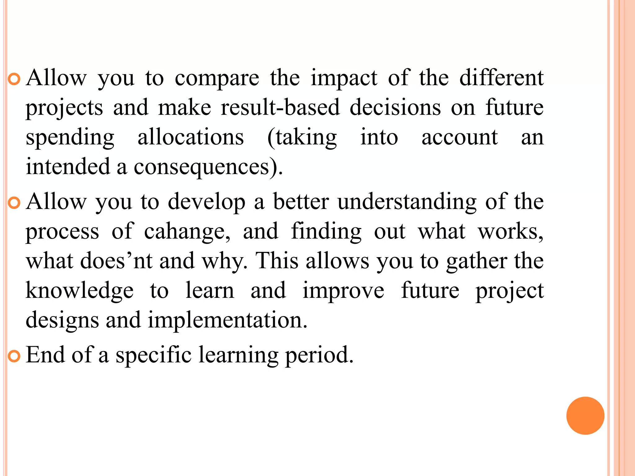 Allow you to compare the impact of the different
projects and make result-based decisions on future
spending allocations (taking into account an
intended a consequences).
 Allow you to develop a better understanding of the
process of cahange, and finding out what works,
what does’nt and why. This allows you to gather the
knowledge to learn and improve future project
designs and implementation.
 End of a specific learning period.
 