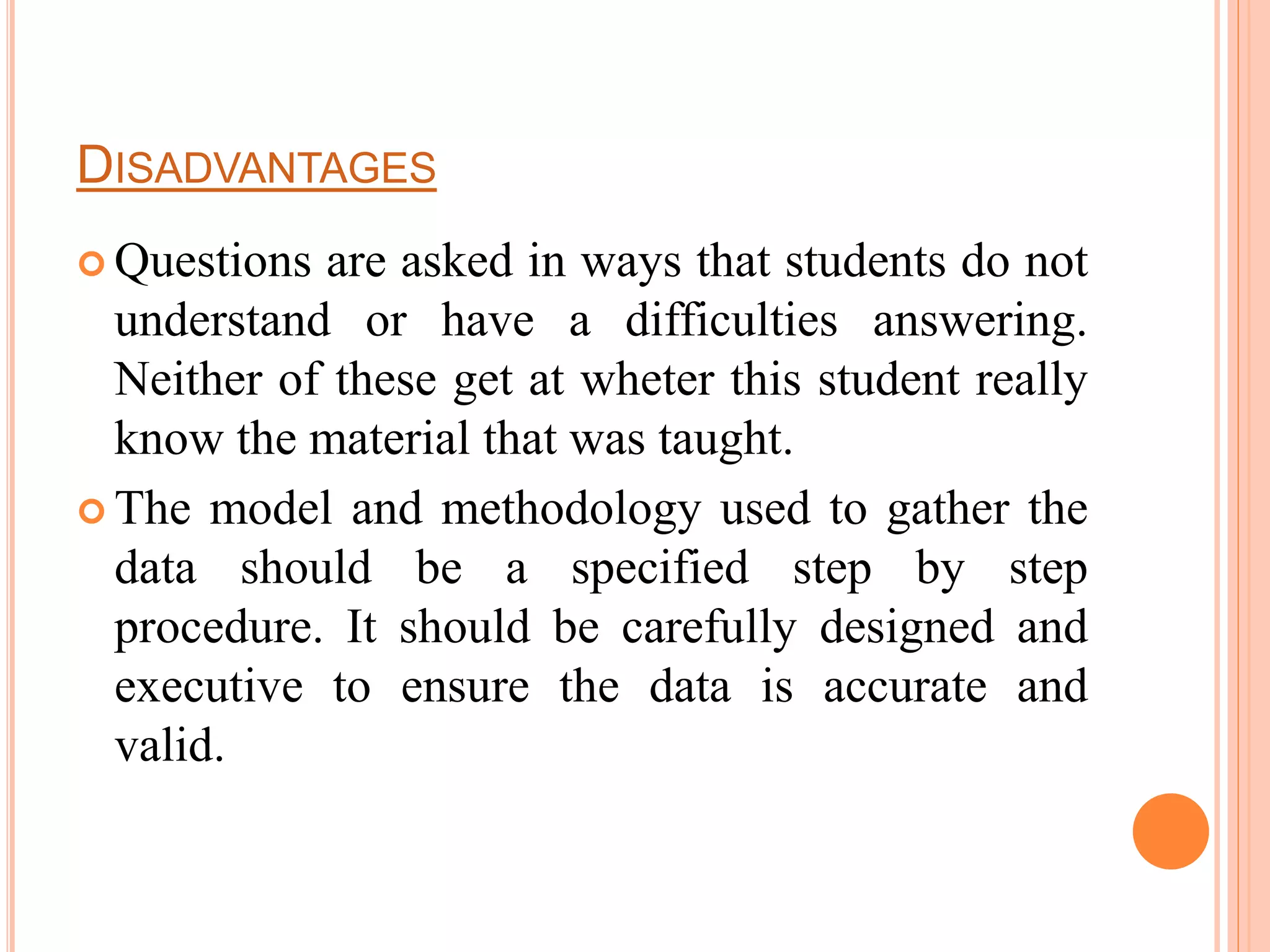 DISADVANTAGES
 Questions are asked in ways that students do not
understand or have a difficulties answering.
Neither of these get at wheter this student really
know the material that was taught.
 The model and methodology used to gather the
data should be a specified step by step
procedure. It should be carefully designed and
executive to ensure the data is accurate and
valid.
 
