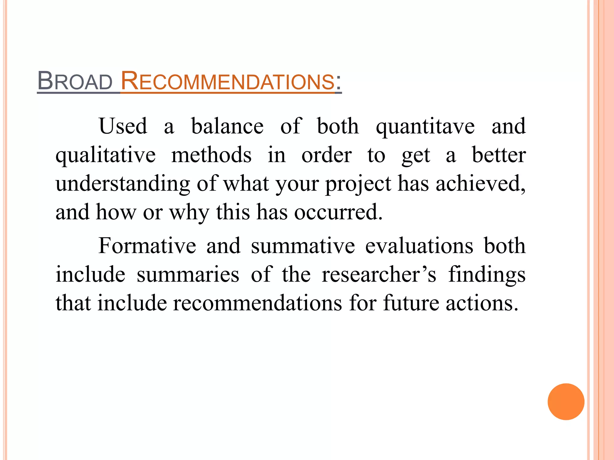 BROAD RECOMMENDATIONS:
Used a balance of both quantitave and
qualitative methods in order to get a better
understanding of what your project has achieved,
and how or why this has occurred.
Formative and summative evaluations both
include summaries of the researcher’s findings
that include recommendations for future actions.
 