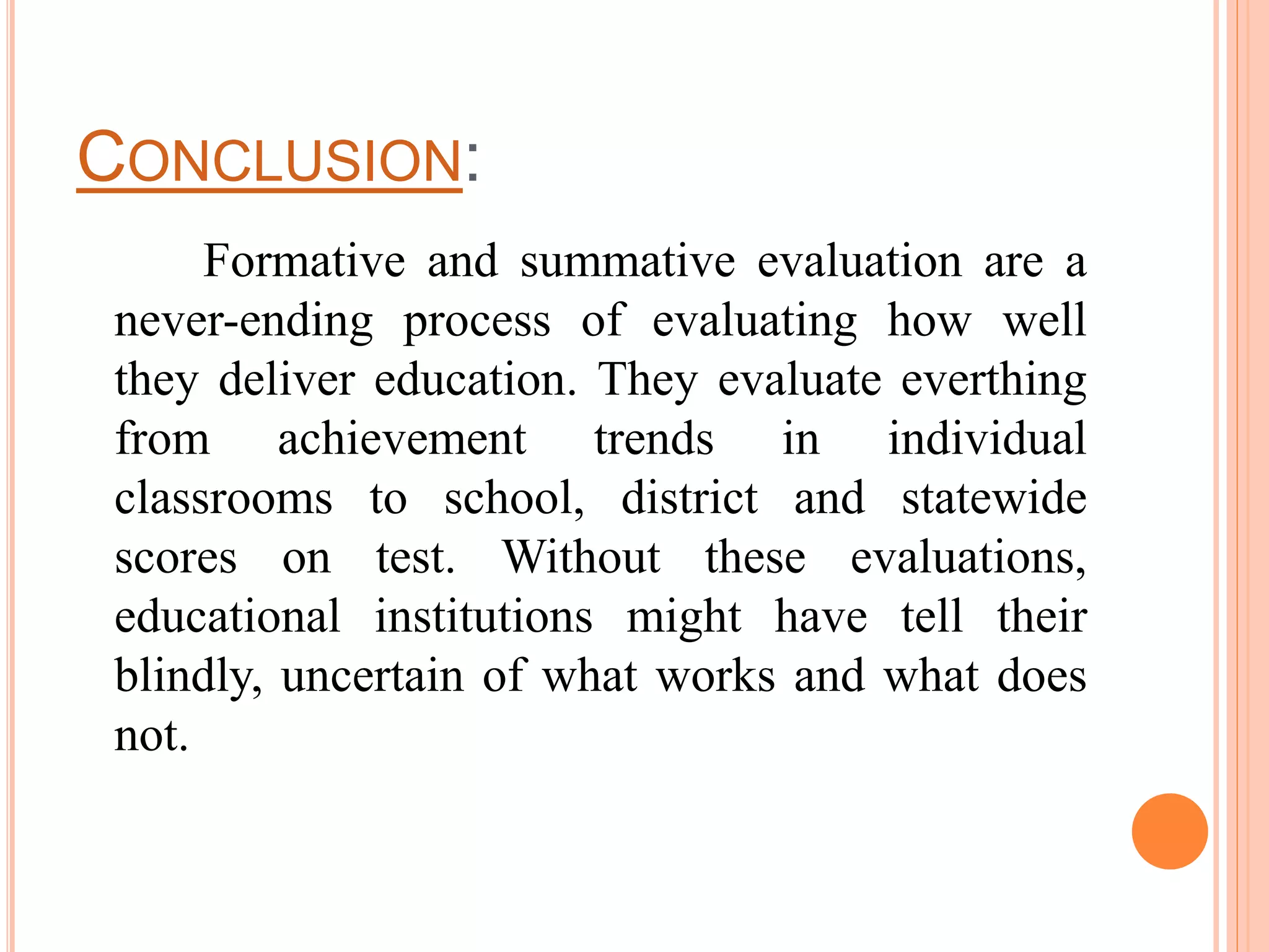 CONCLUSION:
Formative and summative evaluation are a
never-ending process of evaluating how well
they deliver education. They evaluate everthing
from achievement trends in individual
classrooms to school, district and statewide
scores on test. Without these evaluations,
educational institutions might have tell their
blindly, uncertain of what works and what does
not.
 