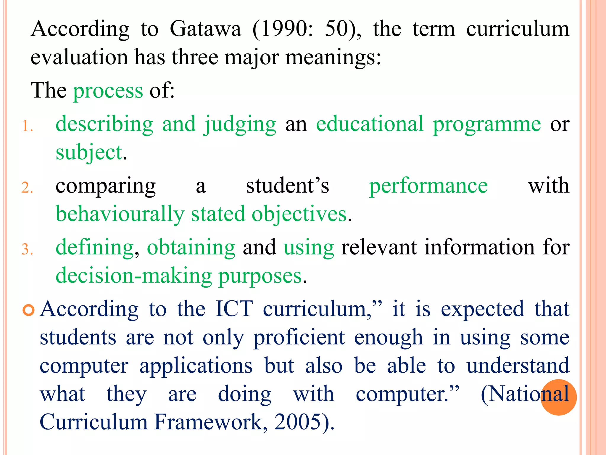 According to Gatawa (1990: 50), the term curriculum
evaluation has three major meanings:
The process of:
1. describing and judging an educational programme or
subject.
2. comparing a student’s performance with
behaviourally stated objectives.
3. defining, obtaining and using relevant information for
decision-making purposes.
 According to the ICT curriculum,” it is expected that
students are not only proficient enough in using some
computer applications but also be able to understand
what they are doing with computer.” (National
Curriculum Framework, 2005).
 