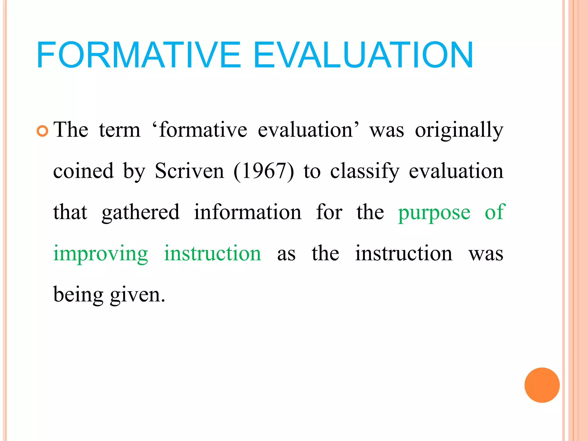 FORMATIVE EVALUATION
 The term ‘formative evaluation’ was originally
coined by Scriven (1967) to classify evaluation
that gathered information for the purpose of
improving instruction as the instruction was
being given.
 
