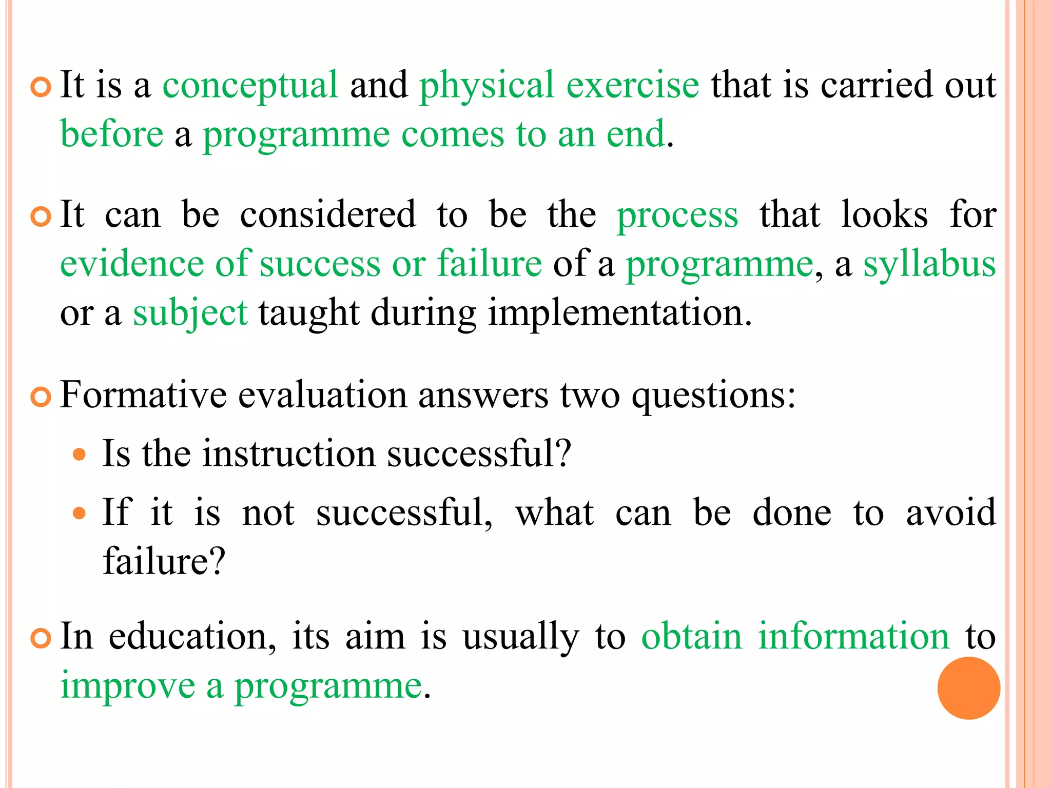  It is a conceptual and physical exercise that is carried out
before a programme comes to an end.
 It can be considered to be the process that looks for
evidence of success or failure of a programme, a syllabus
or a subject taught during implementation.
 Formative evaluation answers two questions:
 Is the instruction successful?
 If it is not successful, what can be done to avoid
failure?
 In education, its aim is usually to obtain information to
improve a programme.
 