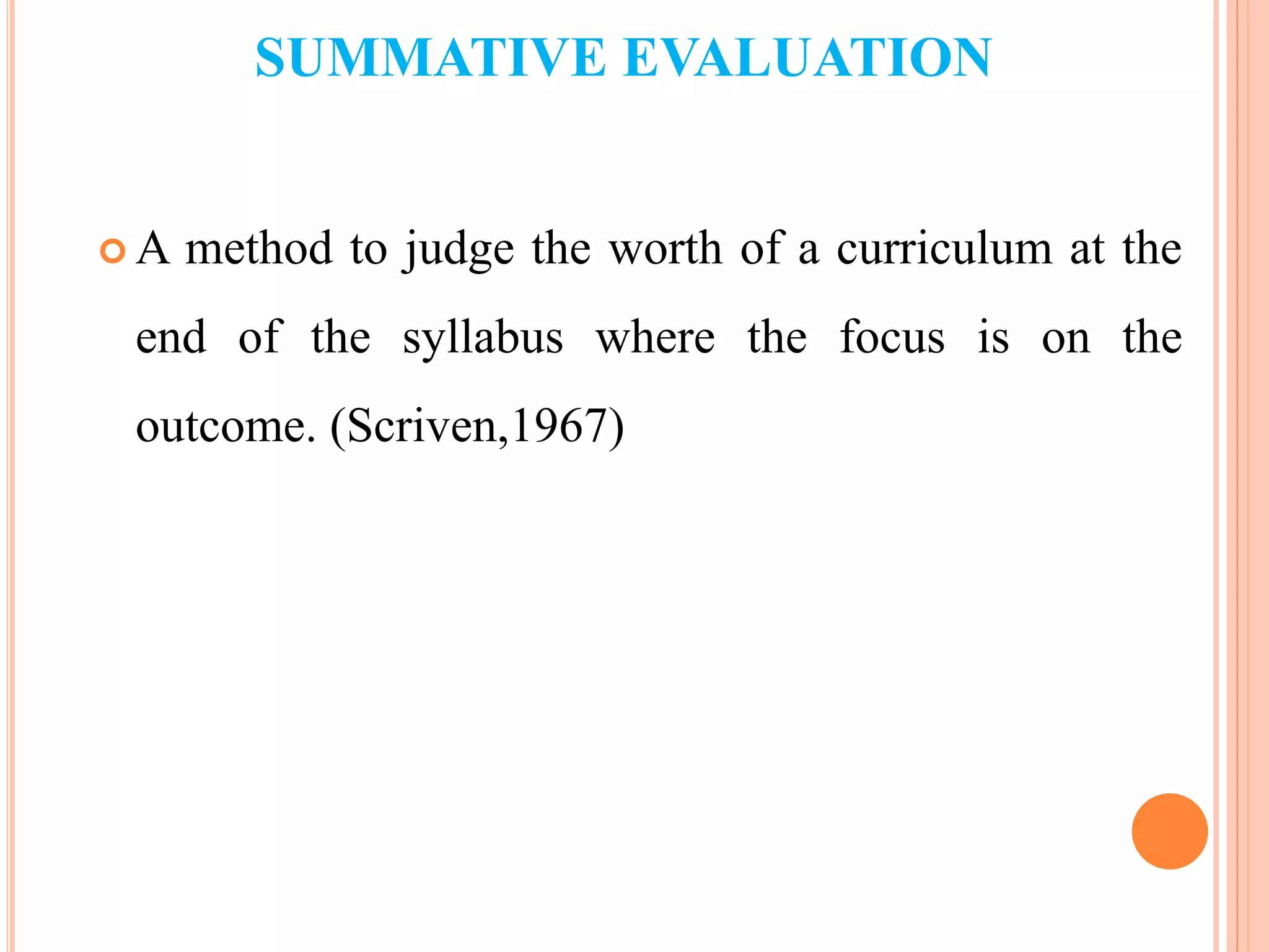 SUMMATIVE EVALUATION
 A method to judge the worth of a curriculum at the
end of the syllabus where the focus is on the
outcome. (Scriven,1967)
 