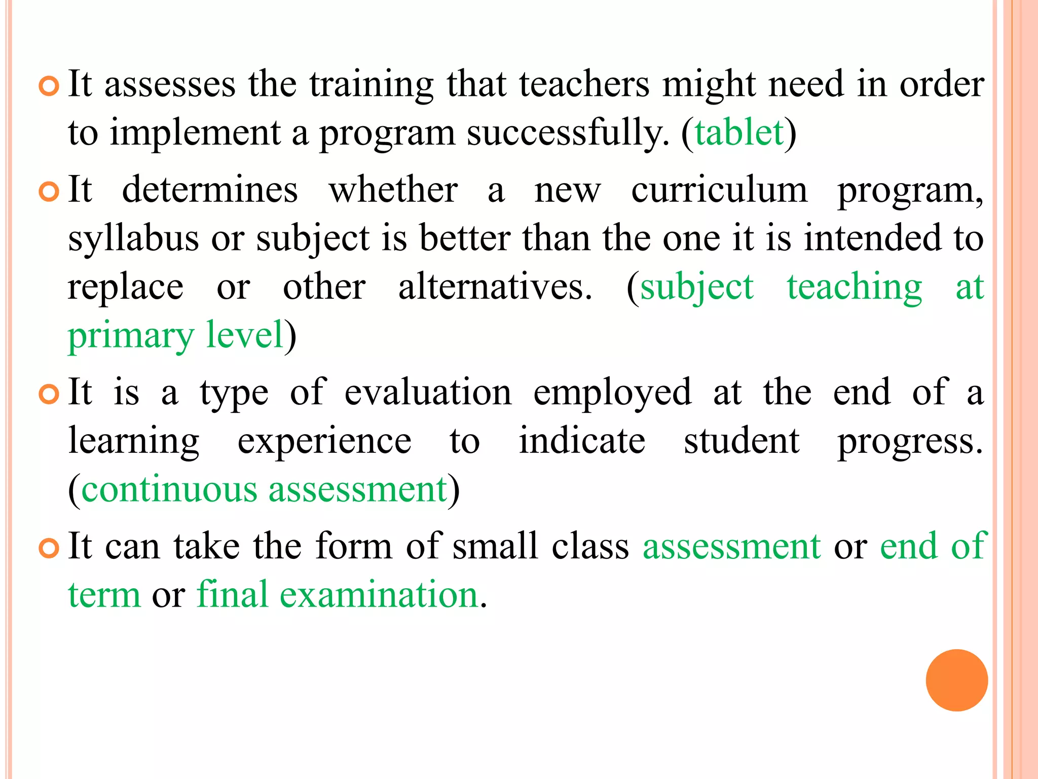  It assesses the training that teachers might need in order
to implement a program successfully. (tablet)
 It determines whether a new curriculum program,
syllabus or subject is better than the one it is intended to
replace or other alternatives. (subject teaching at
primary level)
 It is a type of evaluation employed at the end of a
learning experience to indicate student progress.
(continuous assessment)
 It can take the form of small class assessment or end of
term or final examination.
 