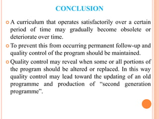 CONCLUSION
 A curriculum that operates satisfactorily over a certain
period of time may gradually become obsolete or
deteriorate over time.
 To prevent this from occurring permanent follow-up and
quality control of the program should be maintained.
 Quality control may reveal when some or all portions of
the program should be altered or replaced. In this way
quality control may lead toward the updating of an old
programme and production of “second generation
programme”.
 