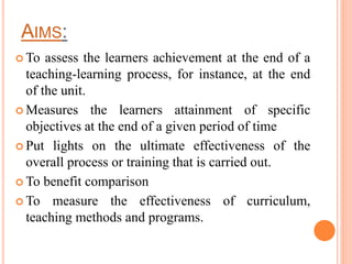 AIMS:
 To assess the learners achievement at the end of a
teaching-learning process, for instance, at the end
of the unit.
 Measures the learners attainment of specific
objectives at the end of a given period of time
 Put lights on the ultimate effectiveness of the
overall process or training that is carried out.
 To benefit comparison
 To measure the effectiveness of curriculum,
teaching methods and programs.
 