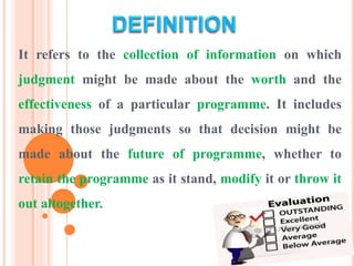 It refers to the collection of information on which
judgment might be made about the worth and the
effectiveness of a particular programme. It includes
making those judgments so that decision might be
made about the future of programme, whether to
retain the programme as it stand, modify it or throw it
out altogether.
 