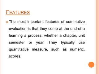 FEATURES
 The most important features of summative
evaluation is that they come at the end of a
learning a process, whether a chapter, unit
semester or year. They typically use
quantitative measure, such as numeric,
scores.
 