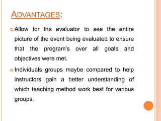 ADVANTAGES:
 Allow for the evaluator to see the entire
picture of the event being evaluated to ensure
that the program’s over all goals and
objectives were met.
 Individuals groups maybe compared to help
instructors gain a better understanding of
which teaching method work best for various
groups.
 