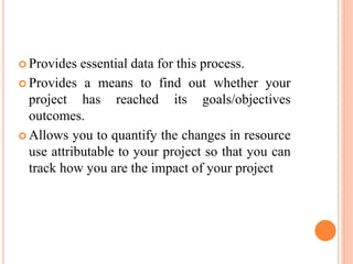  Provides essential data for this process.
 Provides a means to find out whether your
project has reached its goals/objectives
outcomes.
 Allows you to quantify the changes in resource
use attributable to your project so that you can
track how you are the impact of your project
 