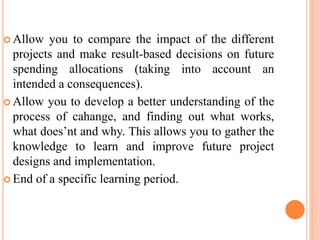  Allow you to compare the impact of the different
projects and make result-based decisions on future
spending allocations (taking into account an
intended a consequences).
 Allow you to develop a better understanding of the
process of cahange, and finding out what works,
what does’nt and why. This allows you to gather the
knowledge to learn and improve future project
designs and implementation.
 End of a specific learning period.
 
