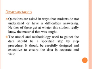DISADVANTAGES
 Questions are asked in ways that students do not
understand or have a difficulties answering.
Neither of these get at wheter this student really
know the material that was taught.
 The model and methodology used to gather the
data should be a specified step by step
procedure. It should be carefully designed and
executive to ensure the data is accurate and
valid.
 