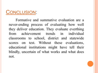 CONCLUSION:
Formative and summative evaluation are a
never-ending process of evaluating how well
they deliver education. They evaluate everthing
from achievement trends in individual
classrooms to school, district and statewide
scores on test. Without these evaluations,
educational institutions might have tell their
blindly, uncertain of what works and what does
not.
 