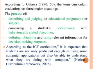 According to Gatawa (1990: 50), the term curriculum
evaluation has three major meanings:
The process of:
1. describing and judging an educational programme or
subject.
2. comparing a student’s performance with
behaviourally stated objectives.
3. defining, obtaining and using relevant information for
decision-making purposes.
 According to the ICT curriculum,” it is expected that
students are not only proficient enough in using some
computer applications but also be able to understand
what they are doing with computer.” (National
Curriculum Framework, 2005).
 