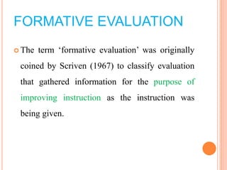 FORMATIVE EVALUATION
 The term ‘formative evaluation’ was originally
coined by Scriven (1967) to classify evaluation
that gathered information for the purpose of
improving instruction as the instruction was
being given.
 
