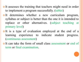  It assesses the training that teachers might need in order
to implement a program successfully. (tablet)
 It determines whether a new curriculum program,
syllabus or subject is better than the one it is intended to
replace or other alternatives. (subject teaching at
primary level)
 It is a type of evaluation employed at the end of a
learning experience to indicate student progress.
(continuous assessment)
 It can take the form of small class assessment or end of
term or final examination.
 