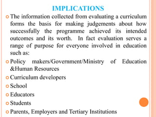 IMPLICATIONS
 The information collected from evaluating a curriculum
forms the basis for making judgements about how
successfully the programme achieved its intended
outcomes and its worth. In fact evaluation serves a
range of purpose for everyone involved in education
such as:
 Policy makers/Government/Ministry of Education
&Human Resources
 Curriculum developers
 School
 Educators
 Students
 Parents, Employers and Tertiary Institutions
 