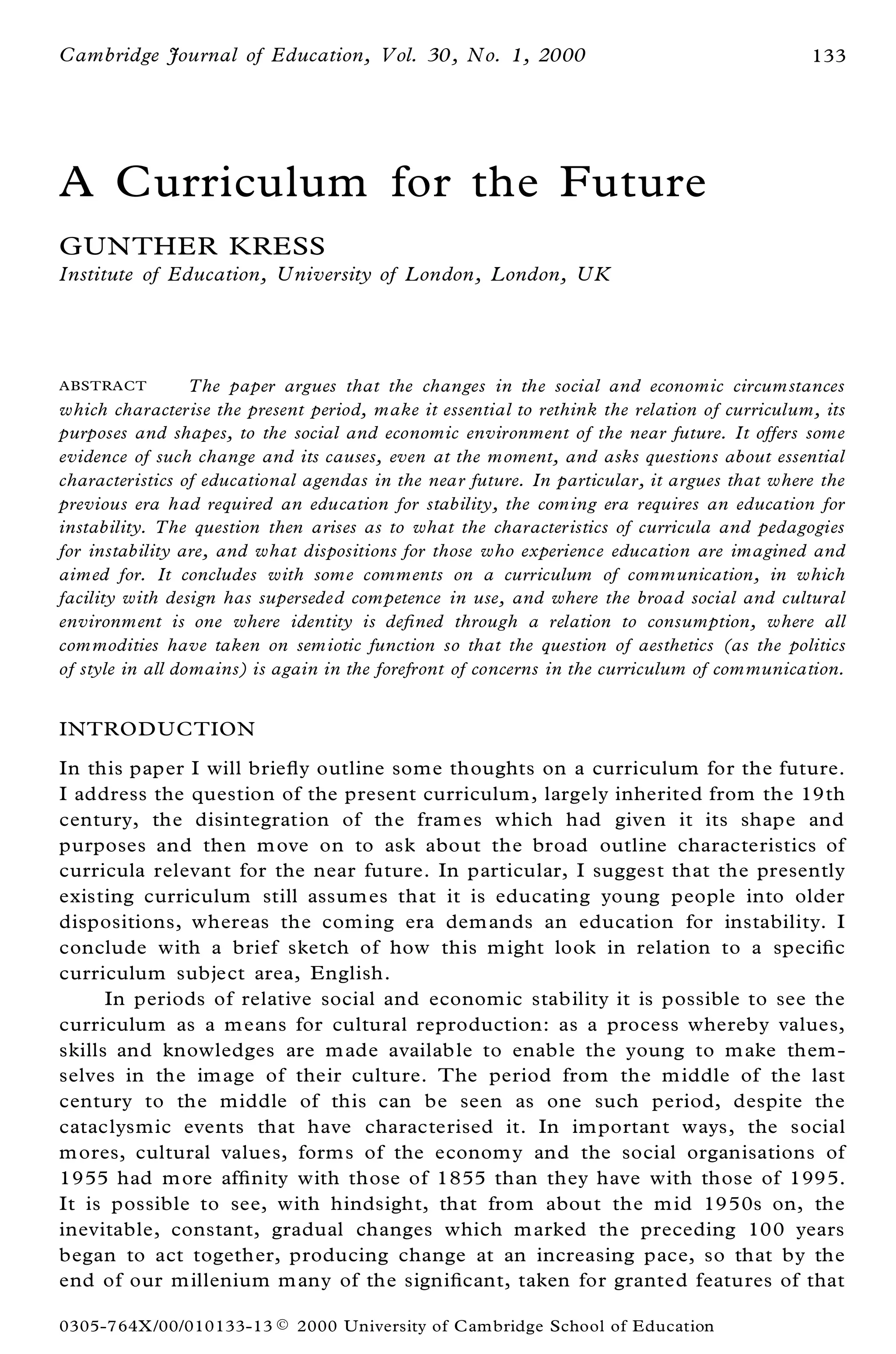 Cambridge Journal of Education, Vol. 30, No. 1, 2000                                          133




A Curriculum for the Future
GUN THER KRESS
Institute of Education, University of London, London, UK




A BSTRACT         The paper argues that the changes in the social and economic circum stances
which characterise the present period, make it essential to rethink the relation of curriculum, its
purposes and shapes, to the social and economic environment of the near future. It offers some
evidence of such change and its causes, even at the moment, and asks questions about essential
characteristics of educational agendas in the near future. In particular, it argues that where the
previous era had required an education for stability, the com ing era requires an education for
instability. The question then arises as to what the characteristics of curricula and pedagogies
for instability are, and what dispositions for those who experience education are imagined and
aimed for. It concludes with som e comments on a curriculum of communication, in which
facility with design has superseded com petence in use, and where the broad social and cultural
environment is one where identity is de® ned through a relation to consumption, where all
com modities have taken on sem iotic function so that the question of aesthetics (as the politics
of style in all domains) is again in the forefront of concerns in the curriculum of com munication.


INTROD UCTION
In this paper I will brie¯ y outline some thoughts on a curriculum for the future.
I address the question of the present curriculum, largely inherited from the 19th
century, the disintegration of the fram es which had given it its shape and
purposes and then m ove on to ask about the broad outline characteristics of
curricula relevant for the near future. In particular, I suggest that the presently
existing curriculum still assum es that it is educating young people into older
dispositions, whereas the com ing era dem ands an education for instability. I
conclude with a brief sketch of how this m ight look in relation to a speci® c
curriculum subject area, English.
      In periods of relative social and economic stability it is possible to see the
curriculum as a m eans for cultural reproduction: as a process whereby values,
skills and knowledges are m ade availab le to enable the young to m ake them -
selves in the im age of their culture. The period from the m iddle of the last
century to the middle of this can be seen as one such period, despite the
cataclysmic events that have characterised it. In im portant ways, the social
m ores, cultural values, form s of the econom y and the social organisations of
1955 had m ore af® nity with those of 1855 than they have with those of 1995.
It is possible to see, with hindsight, that from about the m id 1950s on, the
inevitable, constant, gradual changes which m arked the preceding 100 years
began to act together, producing change at an increasing pace, so that by the
end of our m illenium m any of the signi® cant, taken for granted features of that

0305-764X /00/010133-13 Ó    2000 University of C ambridge School of Education
 