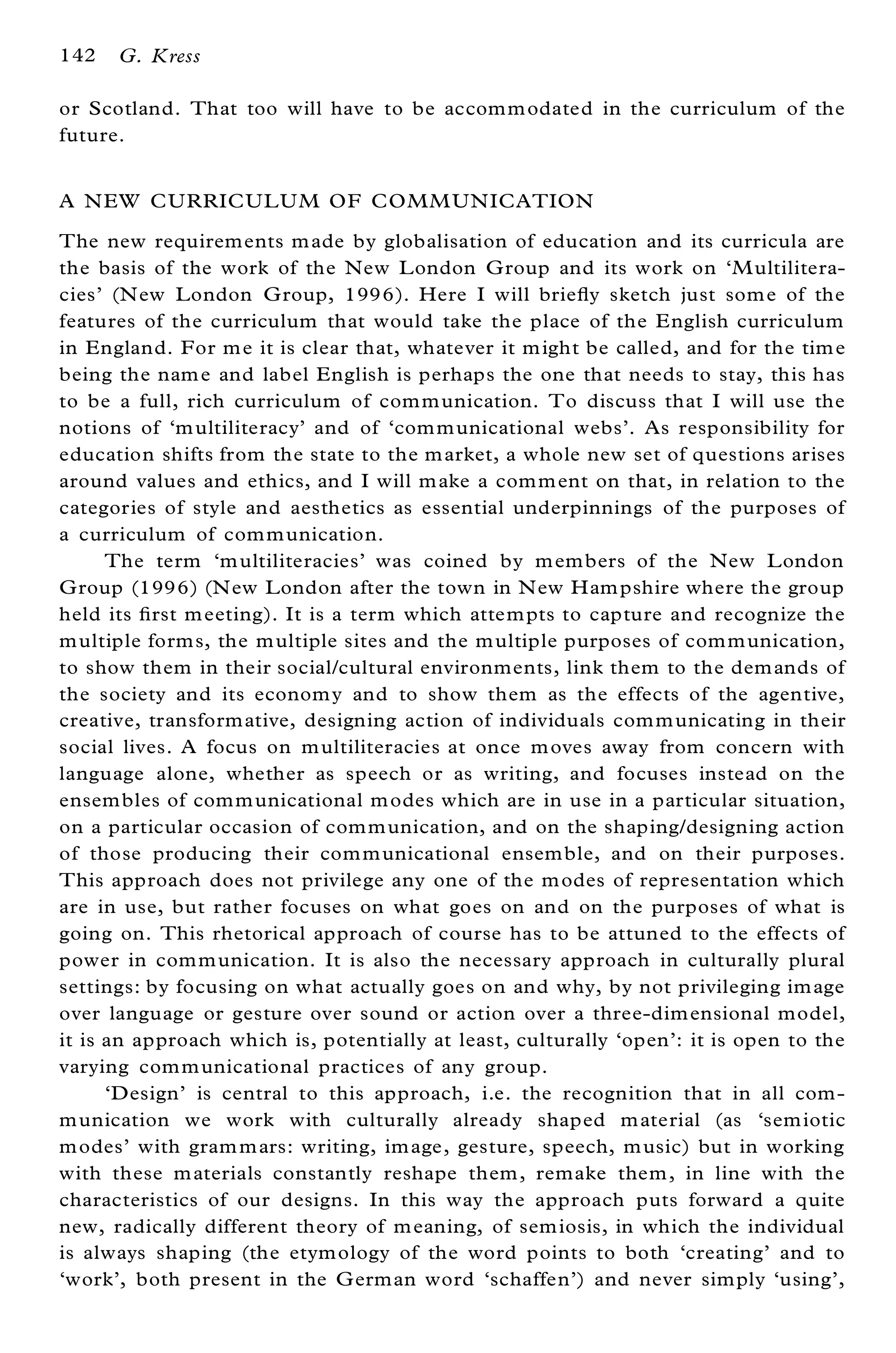 142   G. Kress

or Scotland. That too will have to be accom m odated in the curriculum of the
future.


A N EW CURRICUL UM OF COMM UN ICATION
The new requirements m ade by globalisation of education and its curricula are
the basis of the work of the New L ondon G roup and its work on `M ultilitera-
cies’ (N ew London G roup, 1996). Here I will brie¯ y sketch just som e of the
features of the curriculum that would take the place of the E nglish curriculum
in England. For m e it is clear that, whatever it m ight be called, and for the tim e
being the nam e and label English is perhaps the one that needs to stay, this has
to be a full, rich curriculum of com m unication. To discuss that I will use the
notions of `m ultiliteracy’ and of `com m unicational webs’ . As responsibility for
education shifts from the state to the m arket, a whole new set of questions arises
around values and ethics, and I will m ake a com m ent on that, in relation to the
categories of style and aesthetics as essential underpinnings of the purposes of
a curriculum of com m unication.
      The term `m ultiliteracies’ was coined by m em bers of the New L ondon
G roup (1996) (N ew London after the town in N ew Ham pshire where the group
held its ® rst m eeting). It is a term which attem pts to capture and recognize the
m ultiple form s, the m ultiple sites and the m ultiple purposes of com m unication,
to show them in their social/cultural environments, link them to the dem ands of
the society and its econom y and to show them as the effects of the agentive,
creative, transform ative, designing action of individuals com m unicating in their
social lives. A focus on m ultiliteracies at once m oves away from concern with
language alone, whether as speech or as writing, and focuses instead on the
ensem bles of com m unicational m odes which are in use in a particular situation,
on a particular occasion of com m unication, and on the shaping/designing action
of those producing their com m unicational ensem ble, and on their purposes.
This approach does not privilege any one of the m odes of representation which
are in use, but rather focuses on what goes on and on the purposes of what is
going on. This rhetorical approach of course has to be attuned to the effects of
power in com m unication. It is also the necessary approach in culturally plural
settings: by focusing on what actually goes on and why, by not privileging im age
over language or gesture over sound or action over a three-dim ensional model,
it is an approach which is, potentially at least, culturally `open’ : it is open to the
varying com m unicational practices of any group.
      `Design’ is central to this approach, i.e. the recognition that in all com -
m unication we work with culturally already shaped m aterial (as `sem iotic
m odes’ with gram m ars: writing, im age, gesture, speech, m usic) but in working
with these m aterials constantly reshape them , remake them , in line with the
characteristics of our designs. In this way the approach puts forward a quite
new, radically different theory of m eaning, of sem iosis, in which the individual
is always shaping (the etym ology of the word points to both `creating’ and to
`work’ , both present in the G erman word `schaffen’ ) and never sim ply `using’ ,
 