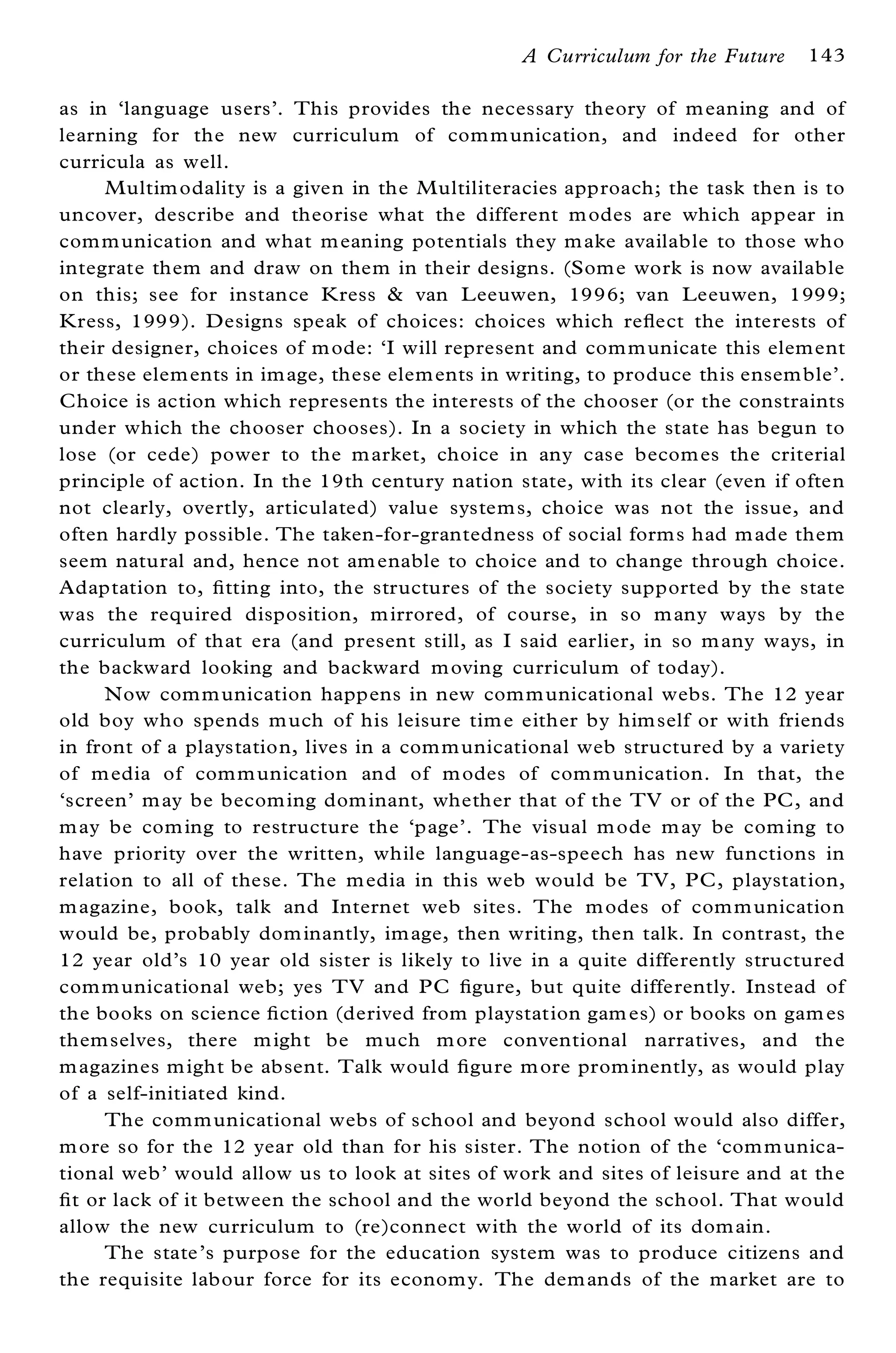A Curriculum for the Future    143

as in `language users’ . This provides the necessary theory of m eaning and of
learning for the new curriculum of com m unication, and indeed for other
curricula as well.
      Multim odality is a given in the Multiliteracies approach; the task then is to
uncover, describe and theorise what the different m odes are which appear in
com m unication and what m eaning potentials they m ake available to those who
integrate them and draw on them in their designs. (Som e work is now available
on this; see for instance K ress & van L eeuwen, 1996; van Leeuwen, 1999;
K ress, 1999). Designs speak of choices: choices which re¯ ect the interests of
their designer, choices of m ode: `I will represent and com m unicate this element
or these elem ents in im age, these elem ents in writing, to produce this ensem ble’ .
Choice is action which represents the interests of the chooser (or the constraints
under which the chooser chooses). In a society in which the state has begun to
lose (or cede) power to the m arket, choice in any case becom es the criterial
principle of action. In the 19th century nation state, with its clear (even if often
not clearly, overtly, articulated) value system s, choice was not the issue, and
often hardly possible. The taken-for-grantedness of social form s had m ade them
seem natural and, hence not am enable to choice and to change through choice.
Adaptation to, ® tting into, the structures of the society supported by the state
was the required disposition, m irrored, of course, in so m any ways by the
curriculum of that era (and present still, as I said earlier, in so m any ways, in
the backward looking and backward m oving curriculum of today).
      Now com m unication happens in new com m unicational webs. The 12 year
old boy who spends m uch of his leisure tim e either by him self or with friends
in front of a playstation, lives in a com m unicational web structured by a variety
of m edia of com m unication and of m odes of com m unication. In that, the
`screen’ m ay be becom ing dom inant, whether that of the TV or of the PC, and
m ay be com ing to restructure the `page’ . The visual m ode m ay be com ing to
have priority over the written, while language-as-speech has new functions in
relation to all of these. The m edia in this web would be TV, PC, playstation,
m agazine, book, talk and Internet web sites. The m odes of com m unication
would be, probably dom inantly, im age, then writing, then talk. In contrast, the
12 year old’ s 10 year old sister is likely to live in a quite differently structured
com m unicational web; yes TV and PC ® gure, but quite differently. Instead of
the books on science ® ction (derived from playstation gam es) or books on gam es
them selves, there m ight be much m ore conventional narratives, and the
m agazines m ight be absent. Talk would ® gure m ore prom inently, as would play
of a self-initiated kind.
      The comm unicational webs of school and beyond school would also differ,
m ore so for the 12 year old than for his sister. The notion of the `com m unica-
tional web’ would allow us to look at sites of work and sites of leisure and at the
® t or lack of it between the school and the world beyond the school. That would
 allow the new curriculum to (re)connect with the world of its dom ain.
      The state’ s purpose for the education system was to produce citizens and
 the requisite labour force for its econom y. The dem ands of the market are to
 