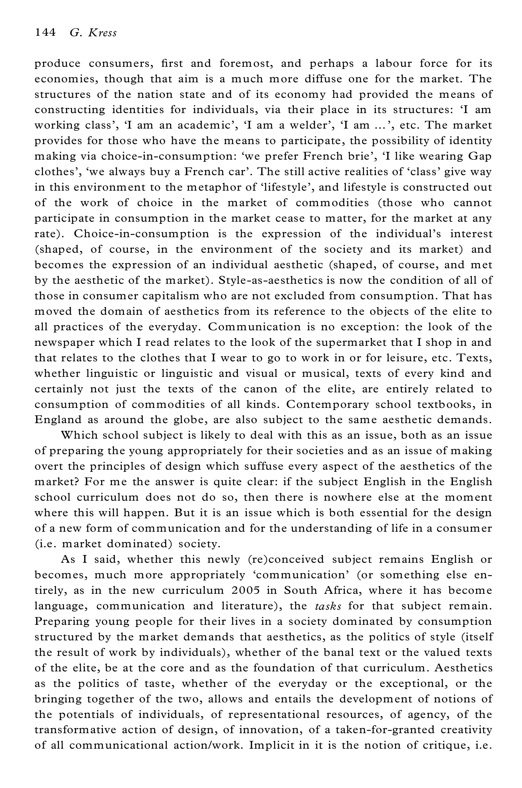 144   G. Kress

produce consumers, ® rst and forem ost, and perhaps a labour force for its
econom ies, though that aim is a m uch m ore diffuse one for the m arket. The
structures of the nation state and of its econom y had provided the m eans of
constructing identities for individuals, via their place in its structures: `I am
working class’ , `I am an academ ic’ , `I am a welder’ , `I am ¼ ’ , etc. The m arket
provides for those who have the m eans to participate, the possibility of identity
m aking via choice-in-consumption: `we prefer French brie’ , `I like wearing Gap
clothes’ , `we always buy a French car’ . The still active realities of `class’ give way
in this environm ent to the m etaphor of `lifestyle’ , and lifestyle is constructed out
of the work of choice in the m arket of com m odities (those who cannot
participate in consumption in the m arket cease to m atter, for the m arket at any
rate). Choice-in-consum ption is the expression of the individual’ s interest
(shaped, of course, in the environm ent of the society and its m arket) and
becom es the expression of an individual aesthetic (shaped, of course, and m et
by the aesthetic of the m arket). Style-as-aesthetics is now the condition of all of
those in consum er capitalism who are not excluded from consum ption. That has
m oved the dom ain of aesthetics from its reference to the objects of the elite to
all practices of the everyday. Com m unication is no exception: the look of the
newspaper which I read relates to the look of the supermarket that I shop in and
that relates to the clothes that I wear to go to work in or for leisure, etc. Texts,
whether linguistic or linguistic and visual or musical, texts of every kind and
certainly not just the texts of the canon of the elite, are entirely related to
consum ption of com modities of all kinds. Contem porary school textbooks, in
E ngland as around the globe, are also subject to the sam e aesthetic dem ands.
      Which school subject is likely to deal with this as an issue, both as an issue
of preparing the young appropriately for their societies and as an issue of m aking
overt the principles of design which suffuse every aspect of the aesthetics of the
m arket? For m e the answer is quite clear: if the subject E nglish in the English
school curriculum does not do so, then there is nowhere else at the mom ent
where this will happen. But it is an issue which is both essential for the design
of a new form of com m unication and for the understanding of life in a consum er
(i.e. m arket dom inated) society.
      As I said, whether this newly (re)conceived subject rem ains English or
becom es, m uch m ore appropriately `com m unication’ (or som ething else en-
tirely, as in the new curriculum 2005 in South Africa, where it has becom e
language, com m unication and literature), the tasks for that subject rem ain.
Preparing young people for their lives in a society dom inated by consumption
structured by the m arket dem ands that aesthetics, as the politics of style (itself
the result of work by individuals), whether of the banal text or the valued texts
of the elite, be at the core and as the foundation of that curriculum. Aesthetics
as the politics of taste, whether of the everyday or the exceptional, or the
bringing together of the two, allows and entails the developm ent of notions of
the potentials of individuals, of representational resources, of agency, of the
transform ative action of design, of innovation, of a taken-for-granted creativity
of all com m unicational action/work. Im plicit in it is the notion of critique, i.e.
 