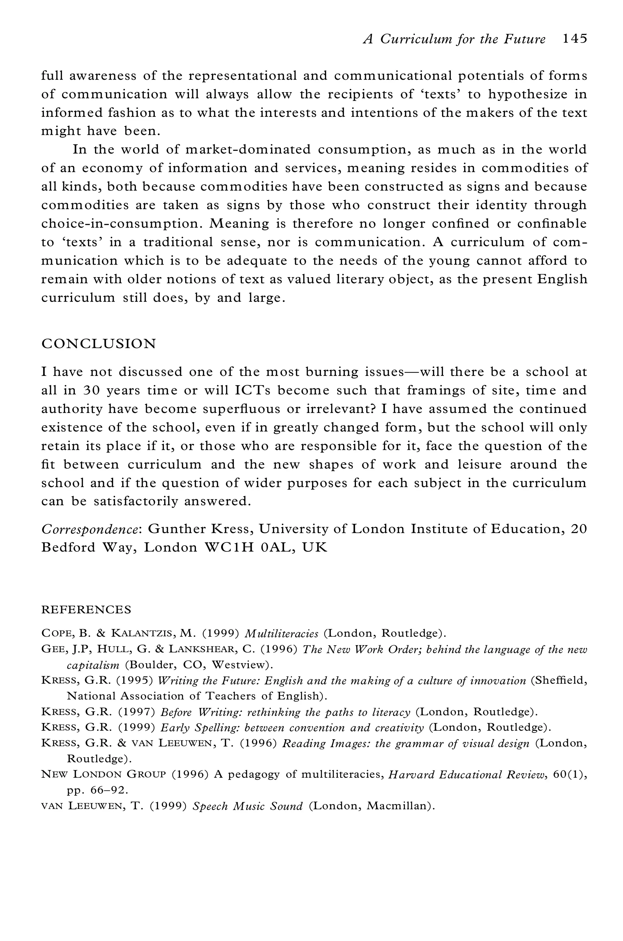 A Curriculum for the Future          145

full awareness of the representational and com m unicational potentials of form s
of com m unication will always allow the recipients of `texts’ to hypothesize in
inform ed fashion as to what the interests and intentions of the m akers of the text
m ight have been.
      In the world of m arket-dom inated consum ption, as m uch as in the world
of an econom y of inform ation and services, m eaning resides in com m odities of
all kinds, both because com m odities have been constructed as signs and because
com m odities are taken as signs by those who construct their identity through
choice-in-consum ption. M eaning is therefore no longer con® ned or con® nable
to `texts’ in a traditional sense, nor is com m unication. A curriculum of com -
m unication which is to be adequate to the needs of the young cannot afford to
rem ain with older notions of text as valued literary object, as the present English
curriculum still does, by and large.


CON CL USIO N
I have not discussed one of the m ost burning issuesÐ will there be a school at
all in 30 years tim e or will ICTs becom e such that fram ings of site, tim e and
authority have becom e super¯ uous or irrelevant? I have assum ed the continued
existence of the school, even if in greatly changed form , but the school will only
retain its place if it, or those who are responsible for it, face the question of the
® t between curriculum and the new shapes of work and leisure around the
 school and if the question of wider purposes for each subject in the curriculum
 can be satisfactorily answered.

Correspondence: G unther K ress, University of London Institute of E ducation, 20
Bedford W ay, London WC1H 0AL , U K



REFERENCE S

C OPE, B. & K ALANTZIS , M . (1999) Multiliteracies (London, Routledge).
G EE , J.P, H ULL , G. & L ANKSHEAR , C. (1996) The New Work Order; behind the language of the new
      capitalism (Boulder, CO, Westview).
K RESS, G.R. (1995) Writing the Future: English and the making of a culture of innovation (Shef® eld,
      National Association of Teachers of English).
K RESS, G .R. (1997) Before Writing: rethinking the paths to literacy (London, Routledge).
K RESS, G .R. (1999) Early Spelling: between convention and creativity (London, Routledge).
K RESS, G.R. & VAN L EEUWEN , T. (1996) Reading Images: the grammar of visual design (London,
      Routledge).
N EW L ONDON G ROUP (1996) A pedagogy of multiliteracies, Harvard Educational Review, 60(1),
      pp. 66± 92.
VAN L EEUW EN , T. (1999) Speech Music Sound (London, Macm illan).
 