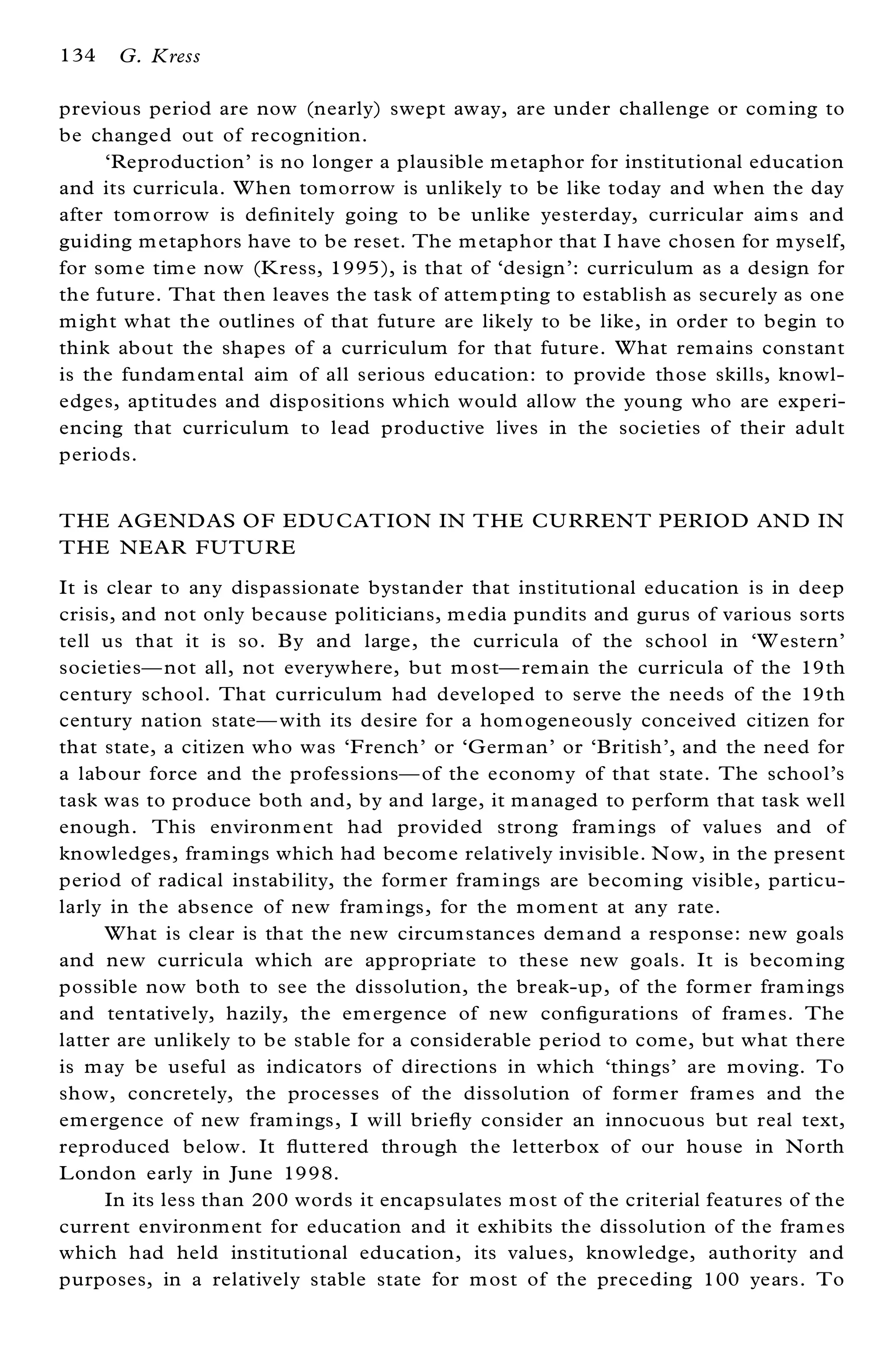 134   G. Kress

previous period are now (nearly) swept away, are under challenge or com ing to
be changed out of recognition.
     `Reproduction’ is no longer a plausible m etaphor for institutional education
and its curricula. W hen tomorrow is unlikely to be like today and when the day
after tom orrow is de® nitely going to be unlike yesterday, curricular aim s and
guiding m etaphors have to be reset. The m etaphor that I have chosen for m yself,
for som e tim e now (K ress, 1995), is that of `design’ : curriculum as a design for
the future. That then leaves the task of attem pting to establish as securely as one
m ight what the outlines of that future are likely to be like, in order to begin to
think about the shapes of a curriculum for that future. What remains constant
is the fundam ental aim of all serious education: to provide those skills, knowl-
edges, aptitudes and dispositions which would allow the young who are experi-
encing that curriculum to lead productive lives in the societies of their adult
periods.


THE AGE ND AS OF EDU CATION IN THE CU RREN T PERIOD AN D IN
THE NE AR FUTU RE
It is clear to any dispassionate bystander that institutional education is in deep
crisis, and not only because politicians, m edia pundits and gurus of various sorts
tell us that it is so. By and large, the curricula of the school in `W estern’
societiesÐ not all, not everywhere, but m ostÐ rem ain the curricula of the 19th
century school. That curriculum had developed to serve the needs of the 19th
century nation stateÐ with its desire for a hom ogeneously conceived citizen for
that state, a citizen who was `French’ or `G erm an’ or `British’ , and the need for
a labour force and the professionsÐ of the econom y of that state. The school’ s
task was to produce both and, by and large, it m anaged to perform that task well
enough. This environm ent had provided strong fram ings of values and of
knowledges, framings which had becom e relatively invisible. N ow, in the present
period of radical instability, the form er fram ings are becom ing visible, particu-
larly in the absence of new fram ings, for the m om ent at any rate.
      What is clear is that the new circumstances dem and a response: new goals
and new curricula which are appropriate to these new goals. It is becom ing
possible now both to see the dissolution, the break-up, of the form er fram ings
and tentatively, hazily, the em ergence of new con® gurations of fram es. The
latter are unlikely to be stable for a considerable period to com e, but what there
is m ay be useful as indicators of directions in which `things’ are m oving. To
show, concretely, the processes of the dissolution of form er fram es and the
em ergence of new fram ings, I will brie¯ y consider an innocuous but real text,
reproduced below. It ¯ uttered through the letterbox of our house in North
L ondon early in June 1998.
      In its less than 200 words it encapsulates m ost of the criterial features of the
current environment for education and it exhibits the dissolution of the fram es
which had held institutional education, its values, knowledge, authority and
purposes, in a relatively stable state for m ost of the preceding 100 years. To
 