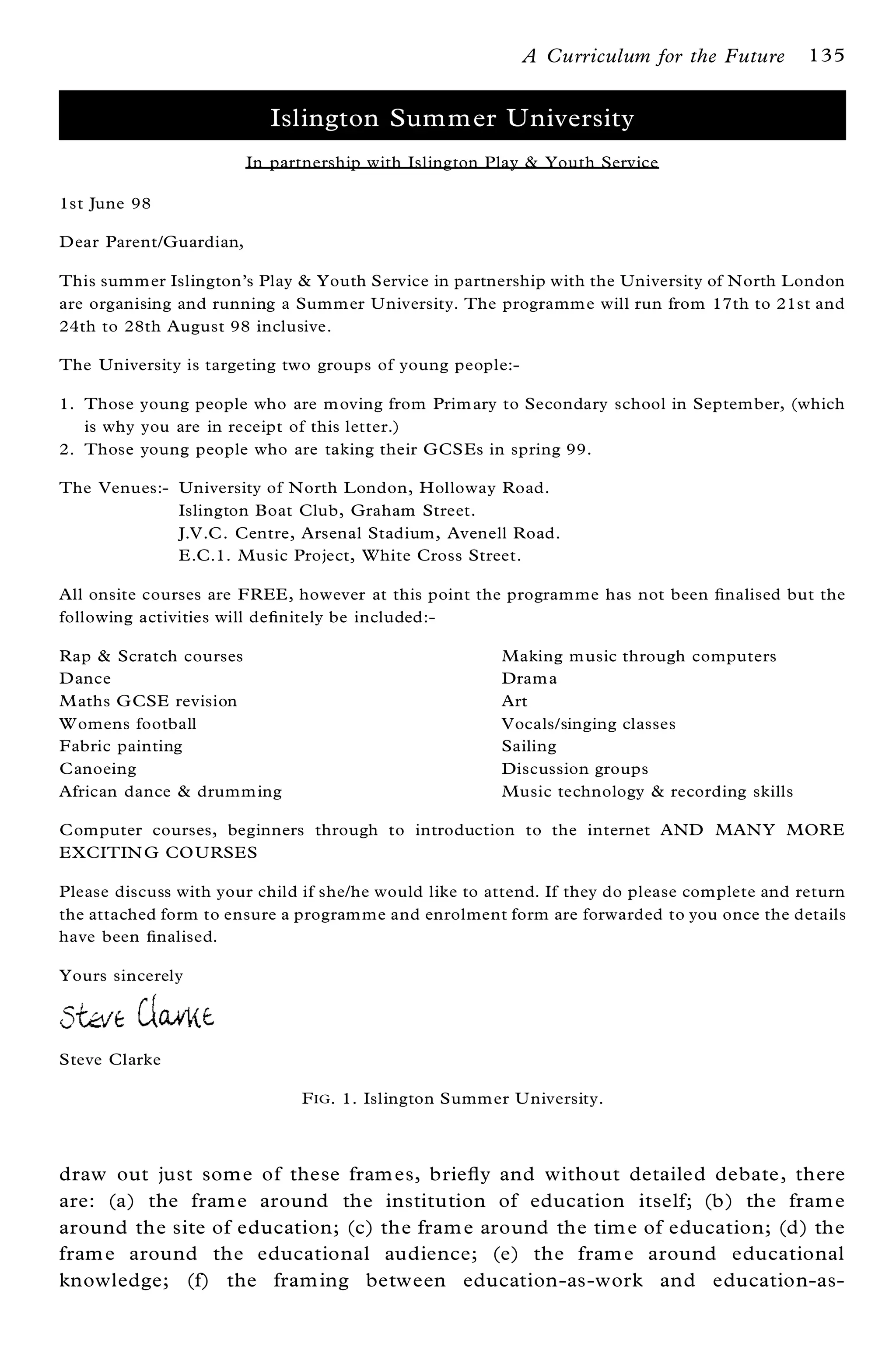 A Curriculum for the Future         135


                          Islington Summer University
                        In partnership with Islington Play & Youth Service

1st June 98

Dear Parent/Guardian,

This summ er Islington’s Play & Youth Service in partnership with the University of North London
are organising and running a Summ er U niversity. The programm e will run from 17th to 21st and
24th to 28th August 98 inclusive.

The University is targeting two groups of young people:-

1. Those young people who are m oving from Prim ary to Secondary school in September, (which
   is why you are in receipt of this letter.)
2. Those young people who are taking their GCSEs in spring 99.

The Venues:- University of North London, Holloway Road.
             Islington Boat Club, Graham Street.
             J.V.C . Centre, Arsenal Stadium, Avenell Road.
             E.C.1. Music Project, White Cross Street.

All onsite courses are FREE, however at this point the program me has not been ® nalised but the
following activities will de® nitely be included:-

Rap & Scratch courses                                   Making m usic through computers
Dance                                                   Dram a
M aths G CSE revision                                   Art
W omens football                                        Vocals/singing classes
Fabric painting                                         Sailing
C anoeing                                               Discussion groups
African dance & drumm ing                               Music technology & recording skills

C omputer courses, beginners through to introduction to the internet AND MANY MORE
EXCITIN G CO URSES

Please discuss with your child if she/he would like to attend. If they do please complete and return
the attached form to ensure a program me and enrolment form are forwarded to you once the details
have been ® nalised.

Yours sincerely




Steve Clarke

                              F IG . 1. Islington Summ er U niversity.



draw out just som e of these fram es, brie¯ y and without detailed debate, there
are: (a) the fram e around the institution of education itself; (b) the fram e
around the site of education; (c) the fram e around the tim e of education; (d) the
fram e around the educational audience; (e) the fram e around educational
knowledge; (f) the fram ing between education-as-work and education-as-
 