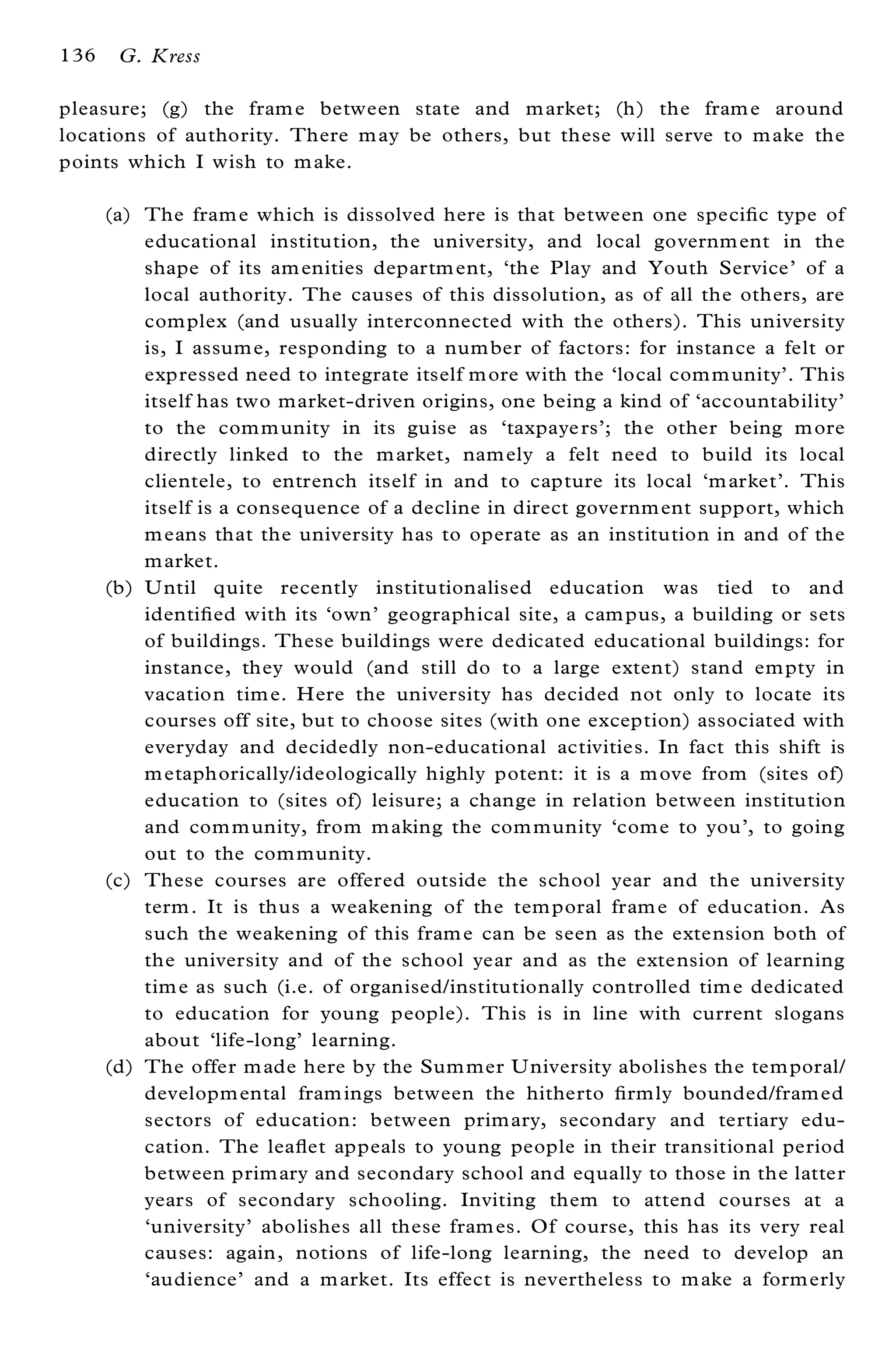 136    G. Kress

pleasure; (g) the fram e between state and m arket; (h) the fram e around
locations of authority. There m ay be others, but these will serve to m ake the
points which I wish to m ake.

      (a) The fram e which is dissolved here is that between one speci® c type of
          educational institution, the university, and local governm ent in the
          shape of its am enities departm ent, `the Play and Youth Service’ of a
          local authority. The causes of this dissolution, as of all the others, are
          com plex (and usually interconnected with the others). This university
          is, I assum e, responding to a num ber of factors: for instance a felt or
          expressed need to integrate itself m ore with the `local com m unity’ . This
          itself has two market-driven origins, one being a kind of `accountability’
          to the com m unity in its guise as `taxpaye rs’ ; the other being m ore
          directly linked to the m arket, nam ely a felt need to build its local
          clientele, to entrench itself in and to capture its local `m arket’ . This
          itself is a consequence of a decline in direct governm ent support, which
          m eans that the university has to operate as an institution in and of the
          m arket.
      (b) U ntil quite recently institutionalised education was tied to and
          identi® ed with its `own’ geographical site, a cam pus, a building or sets
          of buildings. These buildings were dedicated educational buildings: for
          instance, they would (and still do to a large extent) stand em pty in
          vacation tim e. Here the university has decided not only to locate its
          courses off site, but to choose sites (with one exception) associated with
          everyday and decidedly non-educational activities. In fact this shift is
          m etaphorically/ideologically highly potent: it is a m ove from (sites of)
          education to (sites of) leisure; a change in relation between institution
          and com m unity, from m aking the com munity `com e to you’ , to going
          out to the com munity.
      (c) These courses are offered outside the school year and the university
          term . It is thus a weakening of the tem poral fram e of education. As
          such the weakening of this fram e can be seen as the extension both of
          the university and of the school year and as the extension of learning
          tim e as such (i.e. of organised/institutionally controlled tim e dedicated
          to education for young people). This is in line with current slogans
          about `life-long’ learning.
      (d) The offer m ade here by the Sum mer U niversity abolishes the tem poral/
          developm ental fram ings between the hitherto ® rm ly bounded/fram ed
          sectors of education: between prim ary, secondary and tertiary edu-
          cation. The lea¯ et appeals to young people in their transitional period
          between prim ary and secondary school and equally to those in the latter
          years of secondary schooling. Inviting them to attend courses at a
          `university’ abolishes all these fram es. Of course, this has its very real
          causes: again, notions of life-long learning, the need to develop an
          `audience’ and a m arket. Its effect is nevertheless to m ake a form erly
 