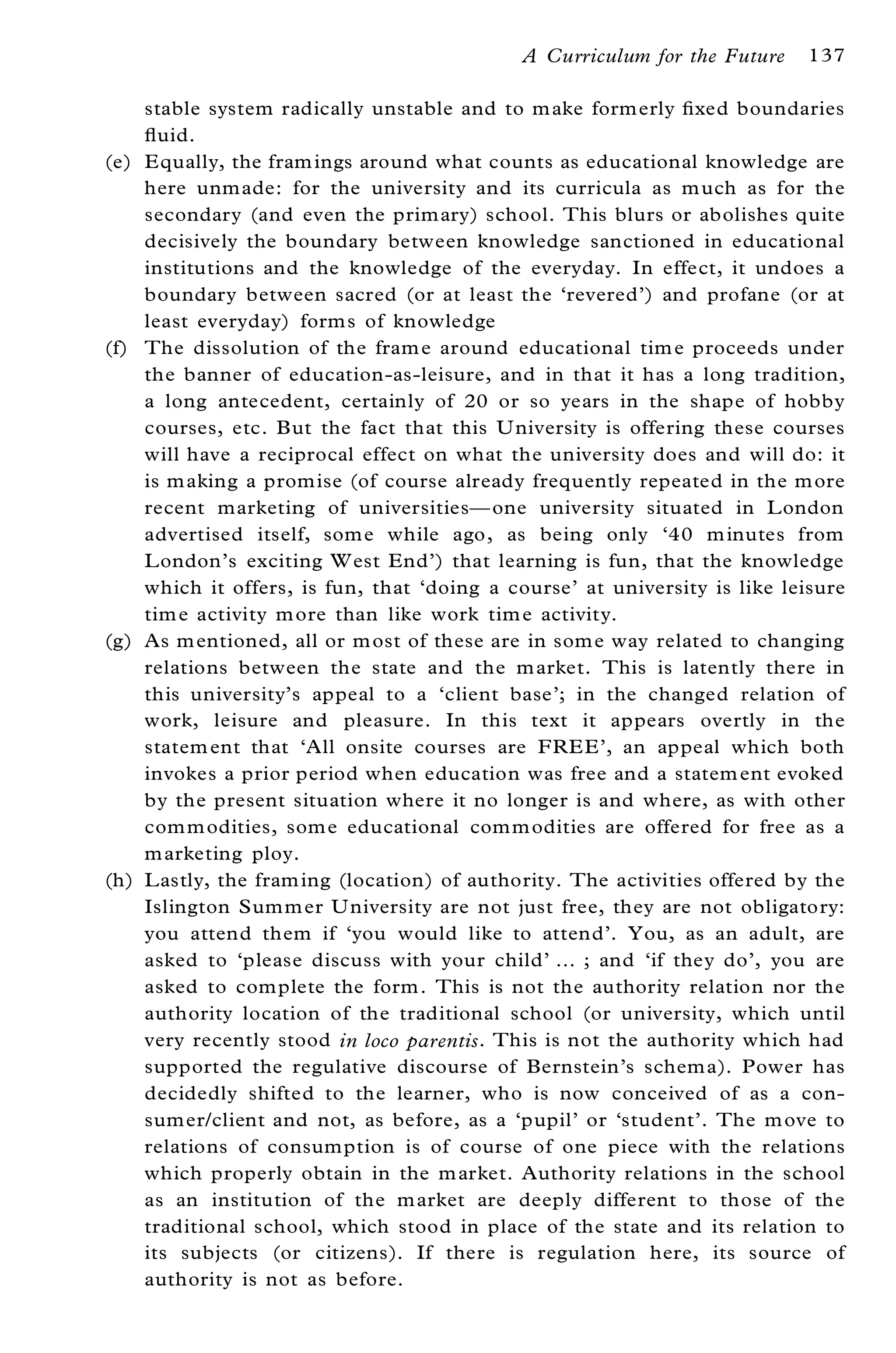 A Curriculum for the Future    137

      stable system radically unstable and to m ake form erly ® xed boundaries
      ¯ uid.
(e)   E qually, the fram ings around what counts as educational knowledge are
      here unmade: for the university and its curricula as m uch as for the
      secondary (and even the prim ary) school. This blurs or abolishes quite
      decisively the boundary between knowledge sanctioned in educational
      institutions and the knowledge of the everyday. In effect, it undoes a
      boundary between sacred (or at least the `revered’ ) and profane (or at
      least everyday) form s of knowledge
(f)   The dissolution of the fram e around educational tim e proceeds under
      the banner of education-as-leisure, and in that it has a long tradition,
      a long antecedent, certainly of 20 or so years in the shape of hobby
      courses, etc. But the fact that this U niversity is offering these courses
      will have a reciprocal effect on what the university does and will do: it
      is m aking a promise (of course already frequently repeated in the m ore
      recent marketing of universitiesÐ one university situated in L ondon
      advertised itself, som e while ago, as being only `40 m inutes from
      L ondon’ s exciting W est End’ ) that learning is fun, that the knowledge
      which it offers, is fun, that `doing a course’ at university is like leisure
      tim e activity m ore than like work tim e activity.
(g)   As m entioned, all or m ost of these are in som e way related to changing
      relations between the state and the m arket. This is latently there in
      this university’ s appeal to a `client base’ ; in the changed relation of
      work, leisure and pleasure. In this text it appears overtly in the
      statem ent that `All onsite courses are FRE E’ , an appeal which both
      invokes a prior period when education was free and a statem ent evoked
      by the present situation where it no longer is and where, as with other
      com m odities, som e educational com m odities are offered for free as a
      m arketing ploy.
(h)   L astly, the fram ing (location) of authority. The activities offered by the
      Islington Summ er U niversity are not just free, they are not obligatory:
      you attend them if `you would like to attend’ . You, as an adult, are
      asked to `please discuss with your child’ ¼ ; and `if they do’ , you are
      asked to com plete the form . This is not the authority relation nor the
      authority location of the traditional school (or university, which until
      very recently stood in loco parentis . This is not the authority which had
      supported the regulative discourse of Bernstein’ s schem a). Power has
      decidedly shifted to the learner, who is now conceived of as a con-
      sumer/client and not, as before, as a `pupil’ or `student’ . The m ove to
      relations of consumption is of course of one piece with the relations
      which properly obtain in the m arket. Authority relations in the school
      as an institution of the m arket are deeply different to those of the
      traditional school, which stood in place of the state and its relation to
      its subjects (or citizens). If there is regulation here, its source of
      authority is not as before.
 
