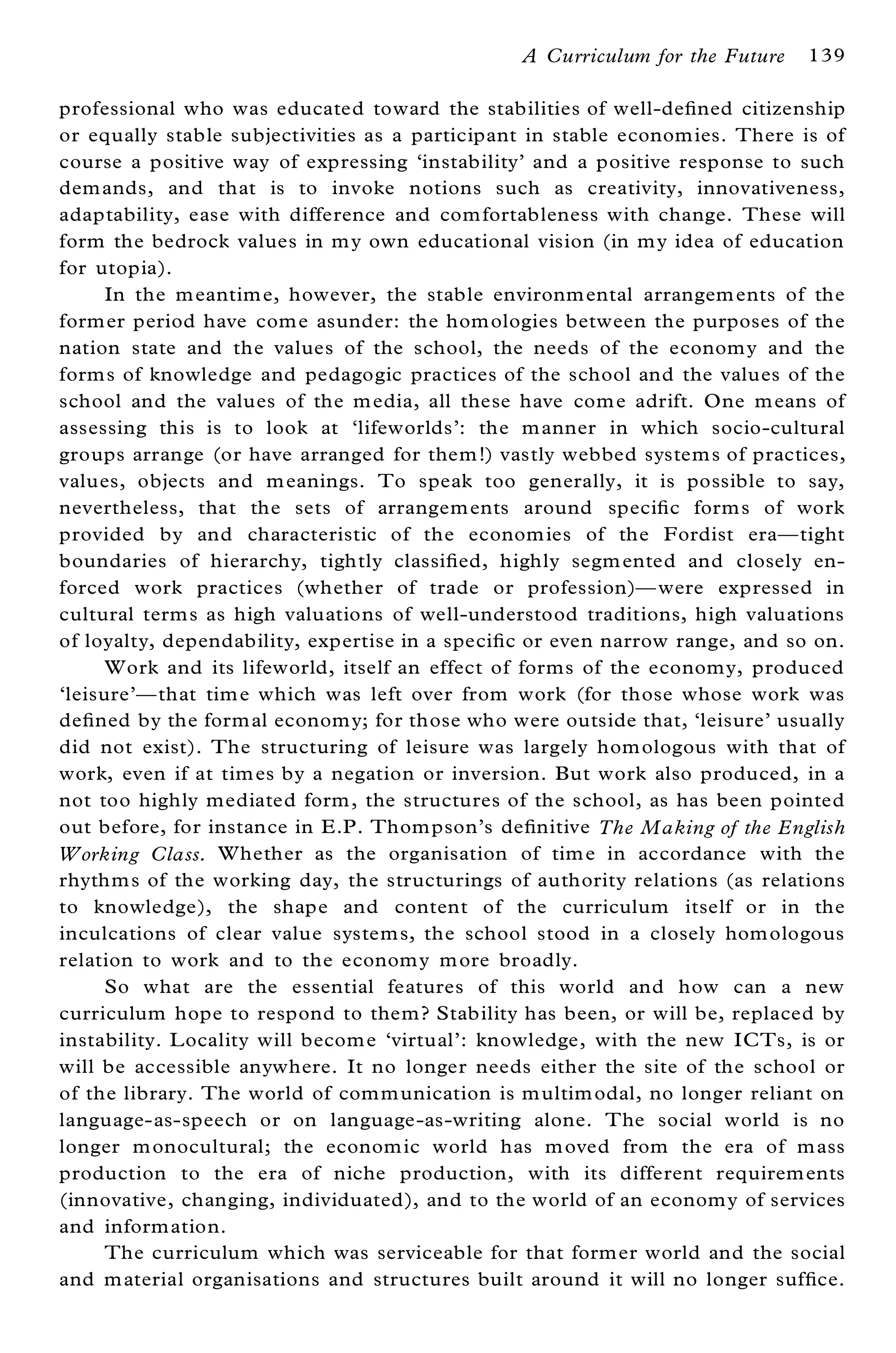 A Curriculum for the Future    139

professional who was educated toward the stabilities of well-de® ned citizenship
or equally stable subjectivities as a participant in stable econom ies. There is of
course a positive way of expressing `instability’ and a positive response to such
dem ands, and that is to invoke notions such as creativity, innovativeness,
adaptability, ease with difference and com fortableness with change. These will
form the bedrock values in m y own educational vision (in m y idea of education
for utopia).
      In the m eantim e, however, the stable environm ental arrangem ents of the
form er period have com e asunder: the hom ologies between the purposes of the
nation state and the values of the school, the needs of the econom y and the
form s of knowledge and pedagogic practices of the school and the values of the
school and the values of the m edia, all these have com e adrift. One m eans of
assessing this is to look at `lifeworlds’ : the m anner in which socio-cultural
groups arrange (or have arranged for them !) vastly webbed system s of practices,
values, objects and m eanings. To speak too generally, it is possible to say,
nevertheless, that the sets of arrangem ents around speci® c form s of work
provided by and characteristic of the econom ies of the Fordist eraÐ tight
boundaries of hierarchy, tightly classi® ed, highly segm ented and closely en-
forced work practices (whether of trade or profession)Ð were expressed in
cultural term s as high valuations of well-understood traditions, high valuations
of loyalty, dependability, expertise in a speci® c or even narrow range, and so on.
      Work and its lifeworld, itself an effect of forms of the economy, produced
`leisure’ Ð that tim e which was left over from work (for those whose work was
de® ned by the form al econom y; for those who were outside that, `leisure’ usually
did not exist). The structuring of leisure was largely hom ologous with that of
work, even if at tim es by a negation or inversion. But work also produced, in a
not too highly mediated form , the structures of the school, as has been pointed
out before, for instance in E.P. Thom pson’ s de® nitive The Making of the English
Working Class. Whether as the organisation of tim e in accordance with the
rhythm s of the working day, the structurings of authority relations (as relations
to knowledge), the shape and content of the curriculum itself or in the
inculcations of clear value system s, the school stood in a closely hom ologous
relation to work and to the econom y m ore broadly.
      So what are the essential features of this world and how can a new
curriculum hope to respond to them ? Stability has been, or will be, replaced by
instability. L ocality will becom e `virtual’ : knowledge, with the new ICTs, is or
will be accessible anywhere. It no longer needs either the site of the school or
of the library. The world of com m unication is m ultim odal, no longer reliant on
language-as-speech or on language-as-writing alone. The social world is no
longer m onocultural; the econom ic world has m oved from the era of m ass
production to the era of niche production, with its different requirem ents
(innovative, changing, individuated), and to the world of an econom y of services
and inform ation.
      The curriculum which was serviceable for that form er world and the social
and m aterial organisations and structures built around it will no longer suf® ce.
 