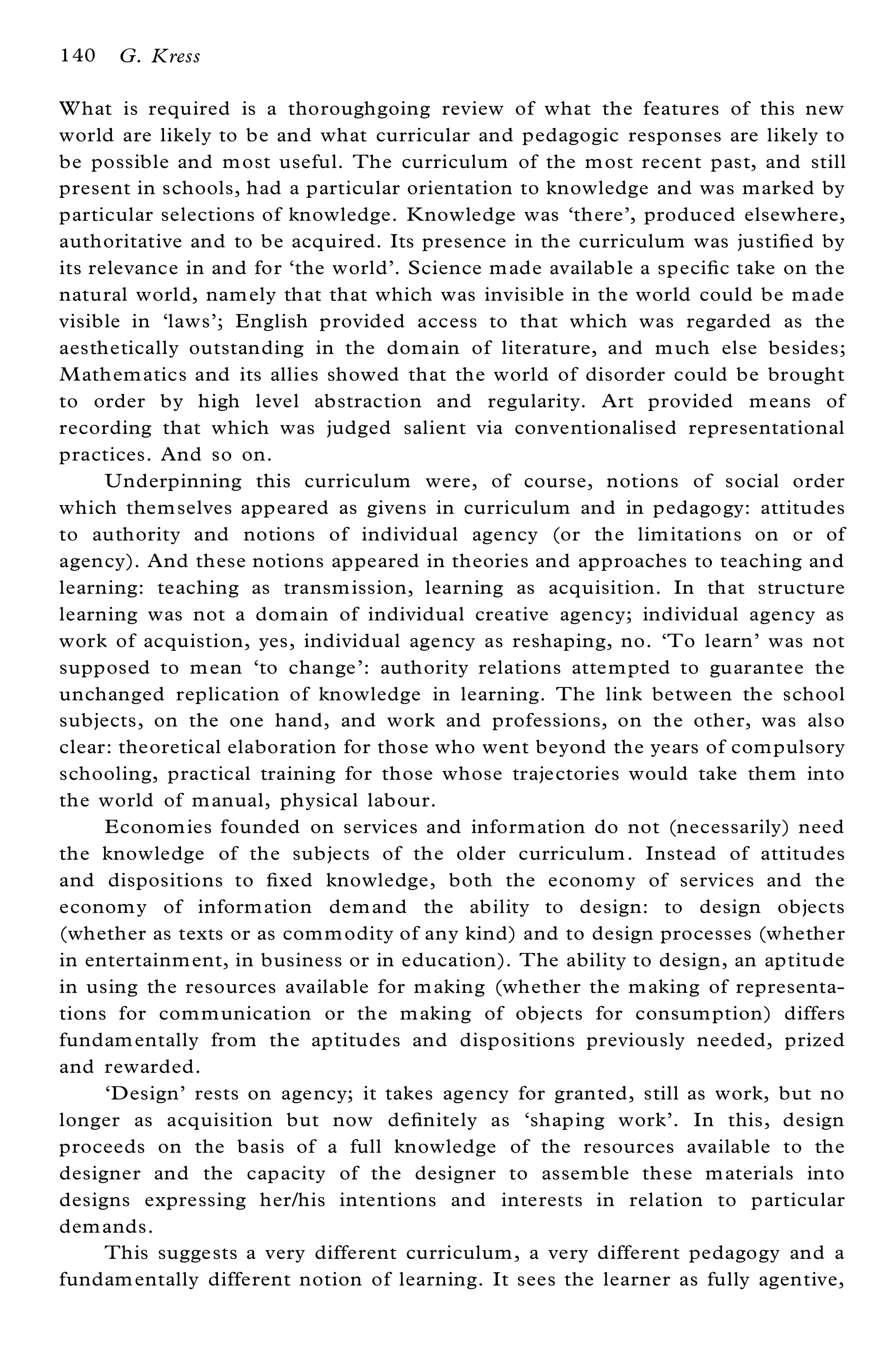 140   G. Kress

W hat is required is a thoroughgoing review of what the features of this new
world are likely to be and what curricular and pedagogic responses are likely to
be possible and m ost useful. The curriculum of the m ost recent past, and still
present in schools, had a particular orientation to knowledge and was marked by
particular selections of knowledge. K nowledge was `there’ , produced elsewhere,
authoritative and to be acquired. Its presence in the curriculum was justi® ed by
its relevance in and for `the world’ . Science m ade availab le a speci® c take on the
natural world, nam ely that that which was invisible in the world could be m ade
visible in `laws’ ; English provided access to that which was regarded as the
aesthetically outstanding in the dom ain of literature, and m uch else besides;
M athem atics and its allies showed that the world of disorder could be brought
to order by high level abstraction and regularity. Art provided m eans of
recording that which was judged salient via conventionalised representational
practices. And so on.
      Underpinning this curriculum were, of course, notions of social order
which them selves appeared as givens in curriculum and in pedagogy: attitudes
to authority and notions of individual agency (or the lim itations on or of
agency). And these notions appeared in theories and approaches to teaching and
learning: teaching as transm ission, learning as acquisition. In that structure
learning was not a dom ain of individual creative agency; individual agency as
work of acquistion, yes, individual agency as reshaping, no. `To learn’ was not
supposed to m ean `to change’ : authority relations attem pted to guarantee the
unchanged replication of knowledge in learning. The link between the school
subjects, on the one hand, and work and professions, on the other, was also
clear: theoretical elaboration for those who went beyond the years of com pulsory
schooling, practical training for those whose trajectories would take them into
the world of m anual, physical labour.
      Econom ies founded on services and inform ation do not (necessarily) need
the knowledge of the subjects of the older curriculum . Instead of attitudes
and dispositions to ® xed knowledge, both the econom y of services and the
econom y of inform ation dem and the ability to design: to design objects
(whether as texts or as com m odity of any kind) and to design processes (whether
in entertainm ent, in business or in education). The ability to design, an aptitude
in using the resources available for m aking (whether the m aking of representa-
tions for com m unication or the m aking of objects for consum ption) differs
fundam entally from the aptitudes and dispositions previously needed, prized
and rewarded.
      `Design’ rests on agency; it takes agency for granted, still as work, but no
longer as acquisition but now de® nitely as `shaping work’ . In this, design
proceeds on the basis of a full knowledge of the resources available to the
designer and the capacity of the designer to assem ble these m aterials into
designs expressing her/his intentions and interests in relation to particular
dem ands.
      This suggests a very different curriculum, a very different pedagogy and a
fundam entally different notion of learning. It sees the learner as fully agentive,
 