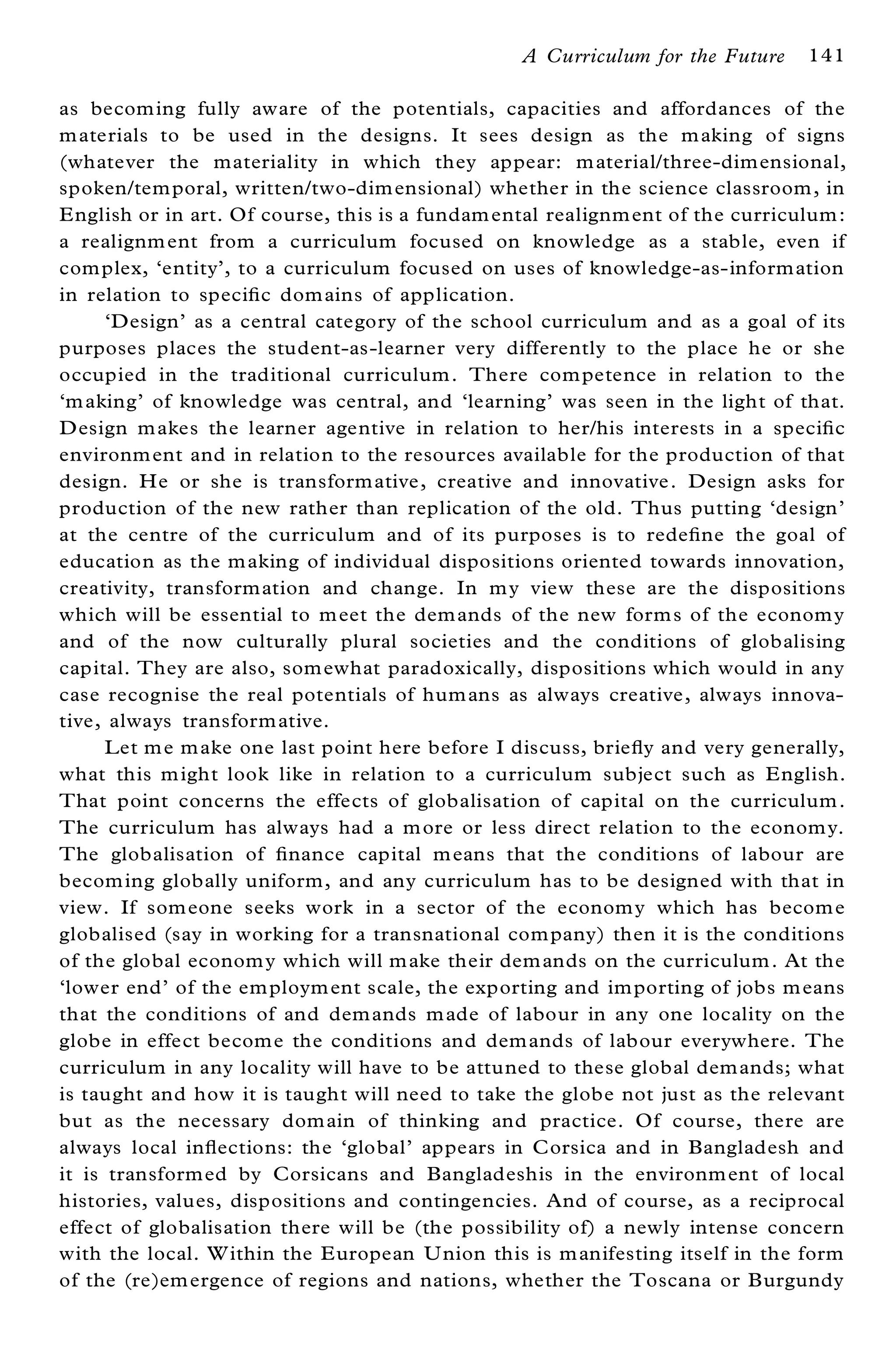 A Curriculum for the Future    141

as becom ing fully aware of the potentials, capacities and affordances of the
m aterials to be used in the designs. It sees design as the m aking of signs
(whatever the materiality in which they appear: m aterial/three-dimensional,
spoken/tem poral, written/two-dim ensional) whether in the science classroom , in
E nglish or in art. Of course, this is a fundam ental realignm ent of the curriculum :
a realignm ent from a curriculum focused on knowledge as a stable, even if
com plex, `entity’ , to a curriculum focused on uses of knowledge-as-inform ation
in relation to speci® c dom ains of application.
      `Design’ as a central category of the school curriculum and as a goal of its
purposes places the student-as-learner very differently to the place he or she
occupied in the traditional curriculum. There com petence in relation to the
`m aking’ of knowledge was central, and `learning’ was seen in the light of that.
D esign m akes the learner agentive in relation to her/his interests in a speci® c
environm ent and in relation to the resources available for the production of that
design. He or she is transform ative, creative and innovative. Design asks for
production of the new rather than replication of the old. Thus putting `design’
at the centre of the curriculum and of its purposes is to rede® ne the goal of
education as the m aking of individual dispositions oriented towards innovation,
creativity, transformation and change. In m y view these are the dispositions
which will be essential to m eet the dem ands of the new form s of the econom y
and of the now culturally plural societies and the conditions of globalising
capital. They are also, som ewhat paradoxically, dispositions which would in any
case recognise the real potentials of hum ans as always creative, always innova-
tive, always transform ative.
      Let m e m ake one last point here before I discuss, brie¯ y and very generally,
what this m ight look like in relation to a curriculum subject such as E nglish.
That point concerns the effects of globalisation of capital on the curriculum .
The curriculum has always had a m ore or less direct relation to the econom y.
The globalisation of ® nance capital m eans that the conditions of labour are
becom ing globally uniform, and any curriculum has to be designed with that in
view. If som eone seeks work in a sector of the econom y which has becom e
globalised (say in working for a transnational com pany) then it is the conditions
of the global econom y which will m ake their dem ands on the curriculum . At the
`lower end’ of the em ploym ent scale, the exporting and im porting of jobs m eans
that the conditions of and dem ands m ade of labour in any one locality on the
globe in effect becom e the conditions and dem ands of labour everywhere. The
curriculum in any locality will have to be attuned to these global dem ands; what
is taught and how it is taught will need to take the globe not just as the relevant
but as the necessary dom ain of thinking and practice. Of course, there are
always local in¯ ections: the `global’ appears in Corsica and in Bangladesh and
it is transformed by Corsicans and Bangladeshis in the environm ent of local
histories, values, dispositions and contingencies. And of course, as a reciprocal
effect of globalisation there will be (the possibility of) a newly intense concern
with the local. W ithin the E uropean U nion this is m anifesting itself in the form
of the (re)em ergence of regions and nations, whether the Toscana or Burgundy
 