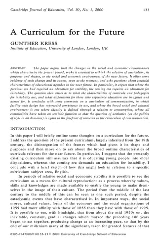 Cambridge Journal of Education, Vol. 30, No. 1, 2000                                          133




A Curriculum for the Future
GUN THER KRESS
Institute of Education, University of London, London, UK




A BSTRACT         The paper argues that the changes in the social and economic circum stances
which characterise the present period, make it essential to rethink the relation of curriculum, its
purposes and shapes, to the social and economic environment of the near future. It offers some
evidence of such change and its causes, even at the moment, and asks questions about essential
characteristics of educational agendas in the near future. In particular, it argues that where the
previous era had required an education for stability, the com ing era requires an education for
instability. The question then arises as to what the characteristics of curricula and pedagogies
for instability are, and what dispositions for those who experience education are imagined and
aimed for. It concludes with som e comments on a curriculum of communication, in which
facility with design has superseded com petence in use, and where the broad social and cultural
environment is one where identity is de® ned through a relation to consumption, where all
com modities have taken on sem iotic function so that the question of aesthetics (as the politics
of style in all domains) is again in the forefront of concerns in the curriculum of com munication.


INTROD UCTION
In this paper I will brie¯ y outline some thoughts on a curriculum for the future.
I address the question of the present curriculum, largely inherited from the 19th
century, the disintegration of the fram es which had given it its shape and
purposes and then m ove on to ask about the broad outline characteristics of
curricula relevant for the near future. In particular, I suggest that the presently
existing curriculum still assum es that it is educating young people into older
dispositions, whereas the com ing era dem ands an education for instability. I
conclude with a brief sketch of how this m ight look in relation to a speci® c
curriculum subject area, English.
      In periods of relative social and economic stability it is possible to see the
curriculum as a m eans for cultural reproduction: as a process whereby values,
skills and knowledges are m ade availab le to enable the young to m ake them -
selves in the im age of their culture. The period from the m iddle of the last
century to the middle of this can be seen as one such period, despite the
cataclysmic events that have characterised it. In im portant ways, the social
m ores, cultural values, form s of the econom y and the social organisations of
1955 had m ore af® nity with those of 1855 than they have with those of 1995.
It is possible to see, with hindsight, that from about the m id 1950s on, the
inevitable, constant, gradual changes which m arked the preceding 100 years
began to act together, producing change at an increasing pace, so that by the
end of our m illenium m any of the signi® cant, taken for granted features of that

0305-764X /00/010133-13 Ó    2000 University of C ambridge School of Education
 