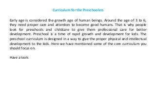 Curriculum for the Preschoolers
Early age is considered the growth age of human beings. Around the age of 3 to 6,
they need proper care and attention to become good humans. That is why people
look for preschools and childcare to give them professional care for better
development. Preschool is a time of rapid growth and development for kids. The
preschool curriculum is designed in a way to give the proper physical and intellectual
development to the kids. Here we have mentioned some of the core curriculum you
should focus on.
Have a look:
 