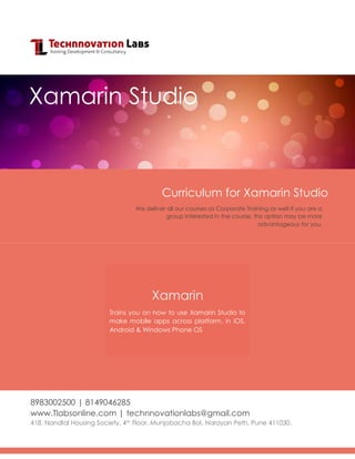 Curriculum for Xamarin Studio
8983002500 | 8149046285
www.Tlabsonline.com | technnovationlabs@gmail.com
418, Nandlal Housing Society, 4th Floor, Munjobacha Bol, Narayan Peth, Pune 411030.
Xamarin Studio
We deliver all our courses as Corporate Training as well if you are a
group interested in the course, this option may be more
advantageous for you.
Xamarin
Trains you on how to use Xamarin Studio to
make mobile apps across platform, in iOS,
Android & Windows Phone OS
 