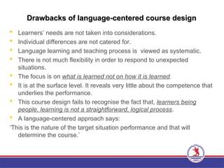 Drawbacks of language-centered course design
Drawbacks of language-centered course design
 Learners’ needs are not taken into considerations.
 Individual differences are not catered for.
 Language learning and teaching process is viewed as systematic.
 There is not much flexibility in order to respond to unexpected
situations.
 The focus is on what is learned not on how it is learned.
 It is at the surface level. It reveals very little about the competence that
underlies the performance.
 This course design fails to recognise the fact that, learners being
people, learning is not a straightforward, logical process.
 A language-centered approach says:
‘This is the nature of the target situation performance and that will
determine the course.’
 