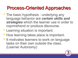 Process-Oriented Approaches
Process-Oriented Approaches
 The basic hypothesis : underlying any
language behavior are certain skills and
strategies which the learner use in order to
copmrehend or produce discourse.
 Learning situation is important.
 How learning takes place is important.
 It motivates learners to work on language
tasks on their own outside the class.
(Learner Autonomy)
 