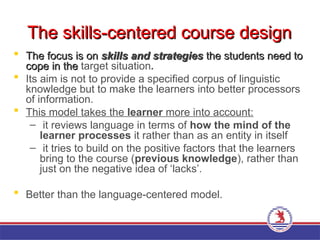 The skills-centered course design
The skills-centered course design
 The focus is on
The focus is on skills and strategies
skills and strategies the students need to
the students need to
cope in the
cope in the target situation.
 Its aim is not to provide a specified corpus of linguistic
knowledge but to make the learners into better processors
of information.
 This model takes the learner more into account:
– it reviews language in terms of how the mind of the
learner processes it rather than as an entity in itself
– it tries to build on the positive factors that the learners
bring to the course (previous knowledge), rather than
just on the negative idea of ‘lacks’.
 Better than the language-centered model.
 
