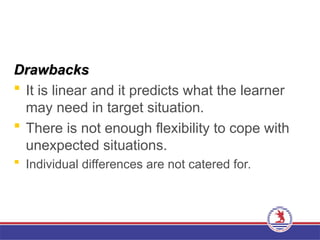 Drawbacks
Drawbacks
 It is linear and it predicts what the learner
may need in target situation.
 There is not enough flexibility to cope with
unexpected situations.
 Individual differences are not catered for.
 