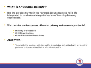  WHAT IS A “COURSE DESIGN”?
 It is the process by which the raw data about a learning need are
interpreted to produce an integrated series of teaching-learning
experiences.
 Who decides on the courses offered at primary and secondary schools?
 Ministry of Education
 Civil Organizations
 Other Educational Institutions
 OBJECTIVE:
 To provide the students with the skills, knowledge and attitudes to achieve the
graduate outcomes stated in the educational policy.
 
