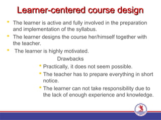 Learner-centered course design
Learner-centered course design
 The learner is active and fully involved in the preparation
and implementation of the syllabus.
 The learner designs the course her/himself together with
the teacher.
 The learner is highly motivated.
Drawbacks
 Practically, it does not seem possible.
 The teacher has to prepare everything in short
notice.
 The learner can not take responsibility due to
the lack of enough experience and knowledge.
 