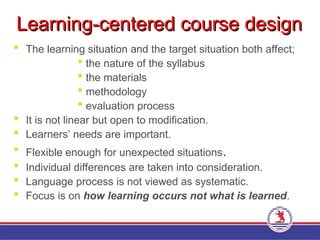 Learning-centered course design
Learning-centered course design
 The learning situation and the target situation both affect;
 the nature of the syllabus
 the materials
 methodology
 evaluation process
 It is not linear but open to modification.
 Learners’ needs are important.
 Flexible enough for unexpected situations.
 Individual differences are taken into consideration.
 Language process is not viewed as systematic.
 Focus is on how learning occurs not what is learned.
 