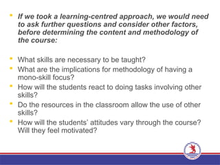  If we took a learning-centred approach, we would need
to ask further questions and consider other factors,
before determining the content and methodology of
the course:
 What skills are necessary to be taught?
 What are the implications for methodology of having a
mono-skill focus?
 How will the students react to doing tasks involving other
skills?
 Do the resources in the classroom allow the use of other
skills?
 How will the students’ attitudes vary through the course?
Will they feel motivated?
 