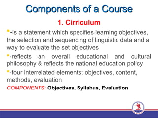 Components of a Course
Components of a Course
1. Cirriculum
-is a statement which specifies learning objectives,
the selection and sequencing of linguistic data and a
way to evaluate the set objectives
-reflects an overall educational and cultural
philosophy & reflects the national education policy
-four interrelated elements; objectives, content,
methods, evaluation
COMPONENTS: Objectives, Syllabus, Evaluation
 