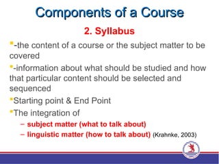 Components of a Course
Components of a Course
2. Syllabus
-the content of a course or the subject matter to be
covered
-information about what should be studied and how
that particular content should be selected and
sequenced
Starting point & End Point
The integration of
– subject matter (what to talk about)
– linguistic matter (how to talk about) (Krahnke, 2003)
 