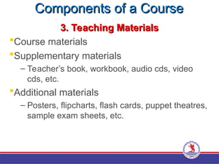 Components of a Course
Components of a Course
3. Teaching Materials
3. Teaching Materials
Course materials
Supplementary materials
– Teacher’s book, workbook, audio cds, video
cds, etc.
Additional materials
– Posters, flipcharts, flash cards, puppet theatres,
sample exam sheets, etc.
 