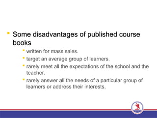 Some disadvantages of published course
Some disadvantages of published course
books
books
 written for mass sales.
 target an average group of learners.
 rarely meet all the expectations of the school and the
teacher.
 rarely answer all the needs of a particular group of
learners or address their interests.
 