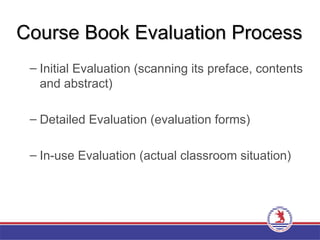 Course Book Evaluation Process
Course Book Evaluation Process
– Initial Evaluation (scanning its preface, contents
and abstract)
– Detailed Evaluation (evaluation forms)
– In-use Evaluation (actual classroom situation)
 